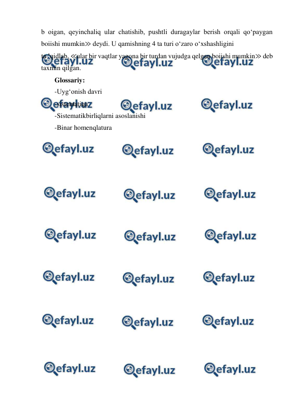  
 
b oigan, qeyinchaliq ular chatishib, pushtli duragaylar berish orqali qo‘paygan 
boiishi mumkin≫ deydi. U qamishning 4 ta turi o‘zaro o‘xshashligini 
ta ’qidlab, ≪ular bir vaqtlar yagona bir turdan vujudga qelgan boiishi mumkin≫ deb 
taxmin qilgan. 
Glossariy: 
-Uyg‘onish davri 
-sistematiqa 
-Sistematikbirliqlarni asoslanishi 
-Binar homenqlatura 
 
