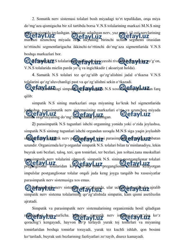  
 
2. Somatik nerv sistemasi tolalari bosh miyadagi to‘rt tepalikdan, orqa miya 
do‘mg‘aza qismigacha bir xil tartibda borsa V.N.S tolalarining markazi M.N.S ning 
ma’lum qismida joylashgan. Masalan: adashgan nerv, yuz nervi, til osti nervlarining 
markazi uzunchoq miyada orqa miyaning birinchi uchini segmenti orasidan 
to‘rttinchi segmentlarigacha ikkinchi-to‘rttinchi do‘mg‘aza sigmentlarida V.N.S 
boshqa markazlari bor.  
3. Samatik N.S tolalarining mielin pardasi yaxshi rivojlanib, bu tolalar yo‘g‘on, 
V.N.S tolalarida mielin parda yo‘q va ingichkadir ( aksariyat holda). 
4. Samatik N.S tolalari tez qo‘zg‘alib qo‘zg‘alishini jadal o‘tkazsa V.N.S 
tolalarini qo‘zg‘aluvchanligi past va qo‘zg‘alishni sekin o‘tkazadi. 
V.N.S tarkibidagi simpatik va parasimpatik N.S xossa xususiyatlari bilan farq 
qilib:  
simpatik N.S sining markazlari orqa miyaning ko‘krak bel sigmentlarida 
joylashsa, parasimpatik nerv sistemasining markazlari o‘rta va uzunchoq miyada 
hamda orqa miyaning do‘mg‘aza qismida joylashgan. 
2) parasimpatik N.S tugunlari ishchi organning yonida yoki o‘zida joylashsa, 
simpatik N.S sininng tugunlari ishchi organdan uzoqda M.N.S siga yaqin joylashib 
shunga ko‘ra simpatik nerv pereganglionar tolasi parasimpatik nervnikiga nisbatan 
uzundir. Organizmda ko‘p organlar simpatik N.S. tolalari bilan ta’minlanadiyu, lekin 
buyrak usti bezlari, taloq, teri, qon tomirlari, ter bezlari, jun xoltasi,tana muskullari 
parasimpatik nerv tolalarini olmaydi. simpatik N.S. sining postganglionar tolalari 
preganglionar tolalaridan ko‘p bo‘lib bitta preganglionar toladan kelayotgan 
impulslar postganglionar tolalar orqali juda keng joyga tarqalib bu xususiyatlar 
parasimpatik nerv sistemasiga xos emas.  
Parasimpatik nerv sistemasi qo‘zg‘alganda, ular uchlarida asetilxolin ajralib 
simpatik nerv sistema tolalarining qo‘zg‘alishida simpatin, kam qismi asetilxolin 
ajratadi.  
Simpatik va parasimpatik nerv sistemalarining organizmida hosil qiladigan 
reaksiyalari ham turlicha. Masalan: simpatik nerv istemasi qo‘zg‘alsa ko‘z 
qorachig‘i kengayadi, hayvon ko‘p terlaydi yurak toj tomirlari va miyaning 
tomirlaridan boshqa tomirlar torayadi, yurak tez kuchli ishlab, qon bosimi 
ko‘tariladi, buyrak usti bezlarining faoliyatlari zo‘rayib, diurez kamayadi. 
