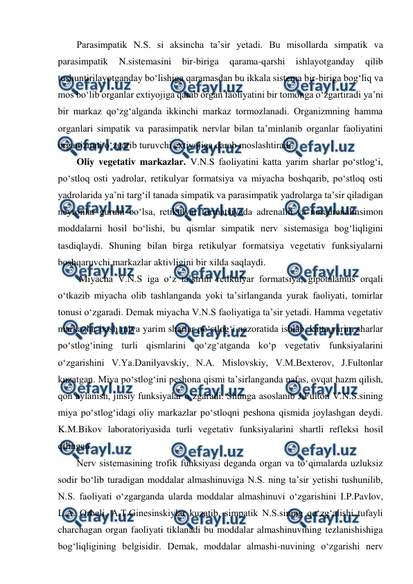  
 
Parasimpatik N.S. si aksincha ta’sir yetadi. Bu misollarda simpatik va 
parasimpatik 
N.sistemasini 
bir-biriga 
qarama-qarshi 
ishlayotganday 
qilib 
tushuntirilayotganday bo‘lishiga qaramasdan bu ikkala sistema bir-biriga bog‘liq va 
mos bo‘lib organlar extiyojiga qarab organ faoliyatini bir tomonga o‘zgartiradi ya’ni 
bir markaz qo‘zg‘alganda ikkinchi markaz tormozlanadi. Organizmning hamma 
organlari simpatik va parasimpatik nervlar bilan ta’minlanib organlar faoliyatini 
organizmni o‘zgarib turuvchi extiyojiga qarab moslashtiradi.  
Oliy vegetativ markazlar. V.N.S faoliyatini katta yarim sharlar po‘stlog‘i, 
po‘stloq osti yadrolar, retikulyar formatsiya va miyacha boshqarib, po‘stloq osti 
yadrolarida ya’ni targ‘il tanada simpatik va parasimpatik yadrolarga ta’sir qiladigan 
neyronlar guruhi bo‘lsa, retikulyar formatsiyada adrenalin va noradrenalinsimon 
moddalarni hosil bo‘lishi, bu qismlar simpatik nerv sistemasiga bog‘liqligini 
tasdiqlaydi. Shuning bilan birga retikulyar formatsiya vegetativ funksiyalarni 
boshqaruvchi markazlar aktivligini bir xilda saqlaydi. 
 Miyacha V.N.S iga o‘z ta’sirini retikulyar formatsiya, gipotalamus orqali 
o‘tkazib miyacha olib tashlanganda yoki ta’sirlanganda yurak faoliyati, tomirlar 
tonusi o‘zgaradi. Demak miyacha V.N.S faoliyatiga ta’sir yetadi. Hamma vegetativ 
markazlar bosh miya yarim sharlar po‘stlog‘i nazoratida ishlab, katta yarim sharlar 
po‘stlog‘ining turli qismlarini qo‘zg‘atganda ko‘p vegetativ funksiyalarini 
o‘zgarishini V.Ya.Danilyavskiy, N.A. Mislovskiy, V.M.Bexterov, J.Fultonlar 
kuzatgan. Miya po‘stlog‘ini peshona qismi ta’sirlanganda nafas, ovqat hazm qilish, 
qon aylanish, jinsiy funksiyalar o‘zgaradi. Shunga asoslanib J.Fulton V.N.S.sining 
miya po‘stlog‘idagi oliy markazlar po‘stloqni peshona qismida joylashgan deydi. 
K.M.Bikov laboratoriyasida turli vegetativ funksiyalarini shartli refleksi hosil 
qilingan. 
Nerv sistemasining trofik funksiyasi deganda organ va to‘qimalarda uzluksiz 
sodir bo‘lib turadigan moddalar almashinuviga N.S. ning ta’sir yetishi tushunilib, 
N.S. faoliyati o‘zgarganda ularda moddalar almashinuvi o‘zgarishini I.P.Pavlov, 
L.A. Orbeli, A.T.Ginesinskiylar kuzatib, simpatik N.S.sining qo‘zg‘alishi tufayli 
charchagan organ faoliyati tiklanadi bu moddalar almashinuvining tezlanishishiga 
bog‘liqligining belgisidir. Demak, moddalar almashi-nuvining o‘zgarishi nerv 
