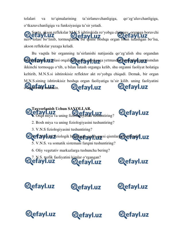  
 
tolalari 
va 
to‘qimalarining 
ta’sirlanuvchanligiga, 
qo‘zg‘aluvchanligiga, 
o‘tkazuvchanligiga va funksiyasiga ta’sir yetadi.  
Soxta, akson reflekslar M.N.S ishtirokida ro‘yobga chiqmay, organga boruvchi 
nerv tolasi bo‘linib, tormoqlanib, bir qismi boshqa organ bilan tutashgan bo‘lsa, 
akson reflekslar yuzaga keladi.  
Bu vaqtda bir organning ta’sirlanishi natijasida qo‘zg‘alish shu organdan 
boshlangan nerv tolasi orqali kelayotib, markazga yetmasdan tarmoqlangan qismdan 
ikkinchi tormoqqa o‘tib, u bilan tutash organga kelib, shu organni faoliyat holatiga 
keltirib, M.N.S.si ishtirokisiz reflektor akt ro‘yobga chiqadi. Demak, bir organ 
M.N.S.sining ishtirokisiz boshqa organ faoliyatiga ta’sir kilib. uning faoliyatini 
o‘zgartirishi mumkin. 
 
 
Tayyorlanish Uchun SAVOLLAR.   
1. Orqa miya va uning fiziologiyasini tushuntiring? 
2. Bosh miya va uning fiziologiyasini tushuntiring?  
3. V.N.S fiziologiyasini tushuntiring? 
4. V.N.S.sini fiziologik belgilarga qarab qaysi qismlarga bo‘linadi? 
5. V.N.S. va somatik sistemani farqini tushuntiring? 
6. Oliy vegetativ markazlarga tushuncha bering? 
7. N.S. trofik faoliyatini kimlar o‘rgangan? 
 
