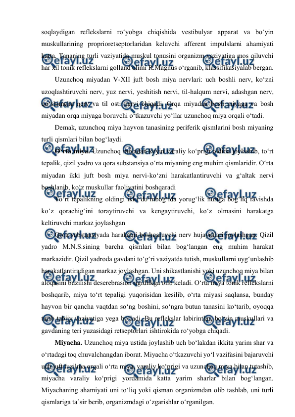  
 
soqlaydigan reflekslarni ro‘yobga chiqishida vestibulyar apparat va bo‘yin 
muskullarining proprioretseptorlaridan keluvchi afferent impulslarni ahamiyati 
katta. Tananing turli vaziyatida muskul tonusini organizm vaziyatiga mos qiluvchi 
har xil tonik reflekslarni golland olimi R.Magnus o‘rganib, klassifikasiyalab bergan. 
Uzunchoq miyadan V-XII juft bosh miya nervlari: uch boshli nerv, ko‘zni 
uzoqlashtiruvchi nerv, yuz nervi, yeshitish nervi, til-halqum nervi, adashgan nerv, 
qo‘shimcha nerv va til osti nervi chiqadi. Orqa miyadan bosh miyaga va bosh 
miyadan orqa miyaga boruvchi o‘tkazuvchi yo‘llar uzunchoq miya orqali o‘tadi. 
Demak, uzunchoq miya hayvon tanasining periferik qismlarini bosh miyaning 
turli qismlari bilan bog‘laydi. 
O‘rta miya. Uzunchoq miyadan keyin varaliy ko‘prigi oldida joylashib, to‘rt 
tepalik, qizil yadro va qora substansiya o‘rta miyaning eng muhim qismlaridir. O‘rta 
miyadan ikki juft bosh miya nervi-ko‘zni harakatlantiruvchi va g‘altak nervi 
boshlanib, ko‘z muskullar faoliyatini boshqaradi 
To‘rt tepalikning oldingi ikki do‘mbog‘ida yorug‘lik nuriga bog‘liq ravishda 
ko‘z qorachig‘ini toraytiruvchi va kengaytiruvchi, ko‘z olmasini harakatga 
keltiruvchi markaz joylashgan 
Qora substansiyada harakatni boshqaruvchi nerv hujayralari joylashgan. Qizil 
yadro M.N.S.sining barcha qismlari bilan bog‘langan eng muhim harakat 
markazidir. Qizil yadroda gavdani to‘g‘ri vaziyatda tutish, muskullarni uyg‘unlashib 
harakatlantiradigan markaz joylashgan. Uni shikastlanishi yoki uzunchoq miya bilan 
aloqasini buzilishi deserebrasion rigidlikga olib keladi. O‘rta miya tonik reflekslarni 
boshqarib, miya to‘rt tepaligi yuqorisidan kesilib, o‘rta miyasi saqlansa, bunday 
hayvon bir qancha vaqtdan so‘ng boshini, so‘ngra butun tanasini ko‘tarib, oyoqqa 
turib tabiiy vaziyatiga yega bo‘ladi. Bu reflekslar labirintlar, bo‘yin muskullari va 
gavdaning teri yuzasidagi retseptorlari ishtirokida ro‘yobga chiqadi. 
Miyacha. Uzunchoq miya ustida joylashib uch bo‘lakdan ikkita yarim shar va 
o‘rtadagi toq chuvalchangdan iborat. Miyacha o‘tkazuvchi yo‘l vazifasini bajaruvchi 
uch juft tuzilma orqali o‘rta miya, varaliy ko‘prigi va uzunchoq miya bilan tutashib, 
miyacha varaliy ko‘prigi yordamida katta yarim sharlar bilan bog‘langan. 
Miyachaning ahamiyati uni to‘liq yoki qisman organizmdan olib tashlab, uni turli 
qismlariga ta’sir berib, organizmdagi o‘zgarishlar o‘rganilgan. 
