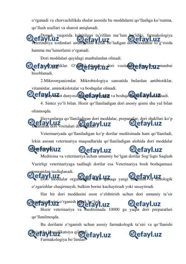  
 
o‘rganadi va chorvachilikda shular asosida bu moddalarni qo‘llashga ko‘rsatma, 
qo‘llash usullari va sharoit aniqlanadi. 
Demak, yuqorida keltirilgan ta’rifdan ma’lum bo‘ldiki, farmakologiya 
veterinariya xodimlari amaliyotida kerak bo‘ladigan dori moddalar to‘g‘risida 
hamma ma’lumotlarni o‘rganadi. 
Dori moddalari quyidagi manbalardan olinadi. 
1. O‘simliklar. O‘simlik dunyosi dori vositalarini eng boy manbai 
hisoblanadi. 
2.Mikroorganizmlar. Mikrobiologiya sanoatida bulardan antibiotiklar, 
vitaminlar, aminokislotalar va boshqalar olinadi. 
3. Hayvonot dunyosi. Insulin, adrenalin va boshqa muhim dorilar olinadi. 
4. Sintez yo‘li bilan. Hozir qo‘llaniladigan dori asosiy qismi shu yul bilan 
olinmoqda. 
Hayvonlarga qo‘llaniladigan dori moddalar, preparatlar, dori shakllari ko‘p 
xolatlarda dori vositalari deb ataladi. 
Veterinariyada qo‘llaniladigan ko‘p dorilar meditsinada ham qo‘llaniladi, 
lekin asosan veterinariya maqsadlarida qo‘llaniladigan alohida dori moddalar 
ham mavjud. 
Meditsina va veterinariya uchun umumiy bo‘lgan dorilar Sog‘liqni Saqlash 
Vazirligi veterinariyaga taalluqli dorilar esa Veterinariya bosh boshqarmasi 
tomonidan tasdiqlanadi. 
Dori moddalar organizmda hech qanaqa yangi bioximik va fiziologik 
o‘zgarishlar chaqirmaydi, balkim borini kuchaytiradi yoki susaytiradi. 
Har bir dori moddasini oson o‘zlshtirish uchun dori umumiy ta’sir 
qonuniyatlarini o‘rganish kerak bo‘ladi. 
Hozir veterinariya va meditsinada 10000 ga yaqin dori preparatlari 
qo‘llanilmoqda. 
Bu dorilarni o‘rganish uchun asosiy farmakologik ta’siri va qo‘llanishi 
bo‘yicha klassifikatsiya qilinadi. 
Farmakologiya bo‘limlari 
