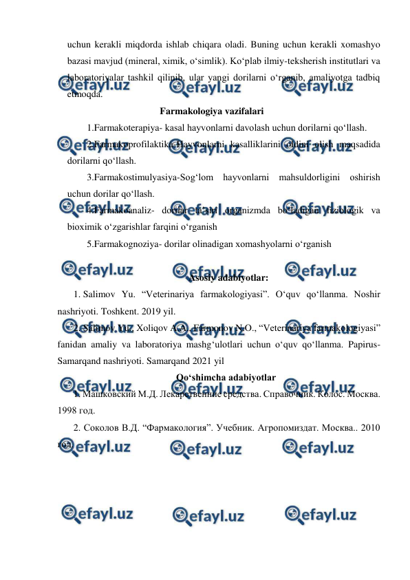  
 
uchun kerakli miqdorda ishlab chiqara oladi. Buning uchun kerakli xomashyo 
bazasi mavjud (mineral, ximik, o‘simlik). Ko‘plab ilmiy-teksherish institutlari va 
laboratoriyalar tashkil qilinib, ular yangi dorilarni o‘rganib, amaliyotga tadbiq 
etmoqda. 
Farmakologiya vazifalari 
1.Farmakoterapiya- kasal hayvonlarni davolash uchun dorilarni qo‘llash. 
2.Farmakoprofilaktika-Hayvonlarni kasalliklarini oldini olish maqsadida 
dorilarni qo‘llash. 
3.Farmakostimulyasiya-Sog‘lom hayvonlarni mahsuldorligini oshirish 
uchun dorilar qo‘llash. 
4.Farmakoanaliz- dorilar ta’siri organizmda bo‘ladigan fiziologik va 
bioximik o‘zgarishlar farqini o‘rganish 
5.Farmakognoziya- dorilar olinadigan xomashyolarni o‘rganish 
 
Asosiy adabiyotlar: 
1. Salimov Yu. “Veterinariya farmakologiyasi”. O‘quv qo‘llanma. Noshir 
nashriyoti. Toshkent. 2019 yil. 
2. Salimov Yu., Xoliqov A.A., Farmonov N.O., “Veterinariya farmakologiyasi” 
fanidan amaliy va laboratoriya mashg‘ulotlari uchun o‘quv qo‘llanma. Papirus-
Samarqand nashriyoti. Samarqand 2021 yil 
      Qoʻshimcha adabiyotlar 
1. Машковский М.Д. Лекарственние средства. Справочник. Колос. Москва. 
1998 год. 
2. Соколов В.Д. “Фармакология”. Учебник. Агропомиздат. Москва.. 2010 
год. 
 
