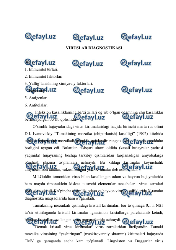  
 
 
 
 
 
VIRUSLAR DIAGNOSTIKASI 
                              
 Reja: 
1. Immunitet turlari. 
2. Immunitet faktorlari 
3. Yallig’lanishning ximiyaviy faktorlari. 
4. Fagotsitoz.  
5. Antigenlar. 
6. Antitelalar. 
Infeksion kasalliklarning ba’zi xillari og’rib o’tgan odamning shu kasalliklar 
berilmaydigan bo’lib qolishidir.  
O’simlik hujayralaridagi virus kiritmalaridagi haqida birinchi marta rus olimi 
D.I. Ivanoviskiy “Tamakining mozaika (chiporlanish) kasalligi” (1902) kitobida 
tamaki hujayrasini mozaikali qismida qandaydir rangsiz, kristallsimon moddalar 
borligini aytgan edi. Bulardan tashqari ularni oldida (kasall hujayralar yadrosi 
yaqinida) hujayraning boshqa tarkibiy qismlaridan farqlanadigan amyobalarga 
o’xshash plazma to’plamlari uchraydi. Bu xildagi kiritmalar keyinchalik 
amyobasimon tanalar, vakuollashgan yoki X-tanalar deb nomlanadi.  
M.I.Goldin tomonidan virus bilan kasallangan odam va hayvon hujayralarida 
ham mayda timonuklein kislota tutuvchi elementlar tanachalar –virus zarralari 
borligi aniqlandi. Ko’pincha o’simlik, odam va hayvon virus kasalliklarida X-tanalar 
diagnostika maqsadlarida ham o’rganiladi. 
Tamakining mozaikali qismidagi kristall kiritmalari bor to’qimaga 0,1 n NS1 
ta’sir ettirilaganda kristall kiritmalar ignasimon kristallarga parchalanib ketadi, 
bunday kristallar tozalangan virus preparatlarida uchraydi. 
Demak kristall virus kiritmalari virus zarralaridan tuzilgandir. Tamaki 
mozaika virusining “yashiringan” (maskirovanniy shtamm) kiritmalari hujayrada 
TMV ga qaraganda ancha kam to’planadi. Lingviston va Duggarlar virus 
