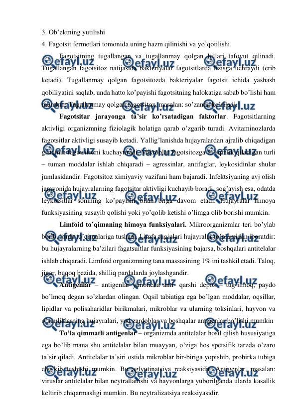  
 
3. Ob’ektning yutilishi 
4. Fagotsit fermetlari tomonida uning hazm qilinishi va yo’qotilishi. 
Fagotsitning tugallangan va tugallanmay qolgan hillari tafovut qilinadi. 
Tugallangan fagotsitoz natijasida bakteriyalar fagotsitlarda lizisga uchraydi (erib 
ketadi). Tugallanmay qolgan fagotsitozda bakteriyalar fagotsit ichida yashash 
qobiliyatini saqlab, unda hatto ko’payishi fagotsitning halokatiga sabab bo’lishi ham 
mumkin. Tugallanmay qolgan fagotsitoz, masalan: so’zanda ko’riladi. 
 
Fagotsitar jarayonga ta’sir ko’rsatadigan faktorlar. Fagotsitlarning 
aktivligi organizmning fiziolagik holatiga qarab o’zgarib turadi. Avitaminozlarda 
fagotsitlar aktivligi susayib ketadi. Yallig’lanishda hujayralardan ajralib chiqadigan 
gistamin fagotsitozni kuchaytiradi. Mikroblar fagotsitozga to’sqinlik qiladigan turli 
– tuman moddalar ishlab chiqaradi – agressinlar, antifaglar, leykosidinlar shular 
jumlasidandir. Fagotsitoz ximiyaviy vazifani ham bajaradi. Infektsiyaning avj olish 
jarayonida hujayralarning fagotsitar aktivligi kuchayib boradi, sog’ayish esa, odatda 
leykotsitlar sonining ko’payishi bilan birga davom etadi. Hujayralar himoya 
funksiyasining susayib qolishi yoki yo’qolib ketishi o’limga olib borishi mumkin. 
 
Limfoid to’qimaning himoya funksiyalari. Mikroorganizmlar teri bo’ylab 
borib, limfa to’qimalariga tushadi. Limfa tuginlari hujayralar to’plamidan iboratdir: 
bu hujayralarning ba’zilari fagatsuitlar funksiyasining bajarsa, boshqalari antitelalar 
ishlab chiqaradi. Limfoid organizmning tana massasining 1% ini tashkil etadi. Taloq, 
jigar, buqoq bezida, shilliq pardalarda joylashgandir. 
 
Antigenlar – antigenlar yunoncha anti- qarshi depos – tug’ilmoq, paydo 
bo’lmoq degan so’zlardan olingan. Oqsil tabiatiga ega bo’lgan moddalar, oqsillar, 
lipidlar va polisaharidlar birikmalari, mikroblar va ularning toksinlari, hayvon va 
o’simliklarning hujayralari, yod zardoblar va boshqalar antigenlar bo’lishi mumkin  
 
To’la qimmatli antigenlar – organizmda antitelalar hosil qilish hususiyatiga 
ega bo’lib mana shu antitelalar bilan muayyan, o’ziga hos spetsifik tarzda o’zaro 
ta’sir qiladi. Antitelalar ta’siri ostida mikroblar bir-biriga yopishib, probirka tubiga 
cho’kib tushishi mumkin. Bu aglyutinatsiya reaksiyasidir. Antigenlar, masalan: 
viruslar antitelalar bilan neytrallanishi va hayvonlarga yuborilganda ularda kasallik 
keltirib chiqarmasligi mumkin. Bu neytralizatsiya reaksiyasidir. 
