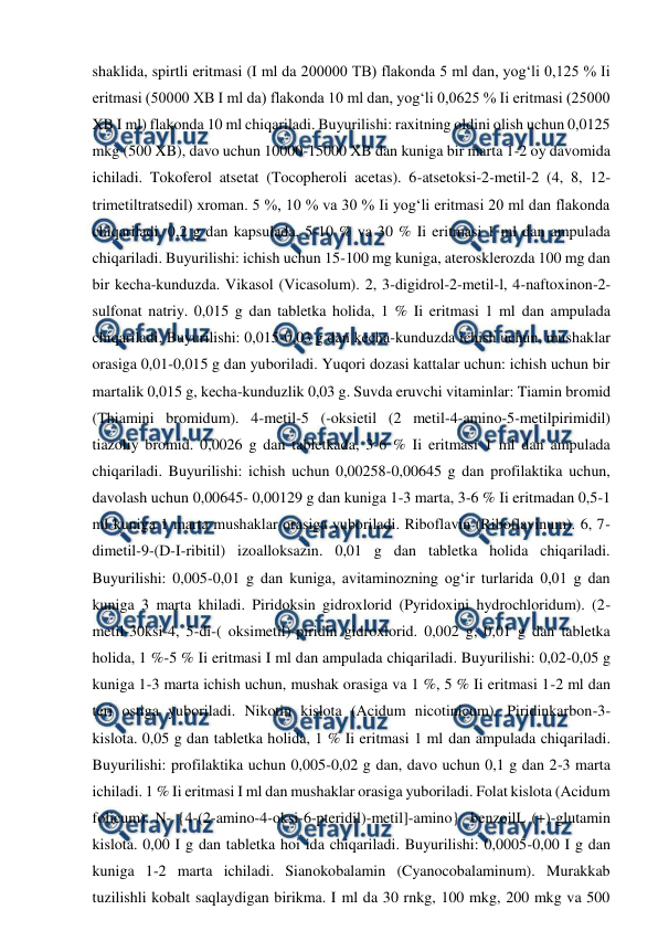  
 
shaklida, spirtli eritmasi (I ml da 200000 TB) flakonda 5 ml dan, yog‘li 0,125 % Ii 
eritmasi (50000 XB I ml da) flakonda 10 ml dan, yog‘li 0,0625 % Ii eritmasi (25000 
XB I ml) flakonda 10 ml chiqariladi. Buyurilishi: raxitning oldini olish uchun 0,0125 
mkg (500 XB), davo uchun 10000-15000 XB dan kuniga bir marta 1-2 oy davomida 
ichiladi. Tokoferol atsetat (Tocopheroli acetas). 6-atsetoksi-2-metil-2 (4, 8, 12-
trimetiltratsedil) xroman. 5 %, 10 % va 30 % Ii yog‘li eritmasi 20 ml dan flakonda 
chiqariladi. 0,2 g dan kapsulada, 5-10 % va 30 % Ii eritmasi 1 ml dan ampulada 
chiqariladi. Buyurilishi: ichish uchun 15-100 mg kuniga, aterosklerozda 100 mg dan 
bir kecha-kunduzda. Vikasol (Vicasolum). 2, 3-digidrol-2-metil-l, 4-naftoxinon-2-
sulfonat natriy. 0,015 g dan tabletka holida, 1 % Ii eritmasi 1 ml dan ampulada 
chiqariladi. Buyurilishi: 0,015-0,03 g dan kecha-kunduzda ichish uchun, mushaklar 
orasiga 0,01-0,015 g dan yuboriladi. Yuqori dozasi kattalar uchun: ichish uchun bir 
martalik 0,015 g, kecha-kunduzlik 0,03 g. Suvda eruvchi vitaminlar: Tiamin bromid 
(Thiamini bromidum). 4-metil-5 (-oksietil (2 metil-4-amino-5-metilpirimidil) 
tiazoliy bromid. 0,0026 g dan tabletkada, 3-6 % Ii eritmasi 1 ml dan ampulada 
chiqariladi. Buyurilishi: ichish uchun 0,00258-0,00645 g dan profilaktika uchun, 
davolash uchun 0,00645- 0,00129 g dan kuniga 1-3 marta, 3-6 % Ii eritmadan 0,5-1 
ml kuniga 1 marta mushaklar orasiga yuboriladi. Riboflavin (Riboflavinum). 6, 7-
dimetil-9-(D-I-ribitil) izoalloksazin. 0,01 g dan tabletka holida chiqariladi. 
Buyurilishi: 0,005-0,01 g dan kuniga, avitaminozning og‘ir turlarida 0,01 g dan 
kuniga 3 marta khiladi. Piridoksin gidroxlorid (Pyridoxini hydrochloridum). (2-
metil-30ksi-4, 5-di-( oksimetil)-piridin gidroxlorid. 0,002 g, 0,01 g dan tabletka 
holida, 1 %-5 % Ii eritmasi I ml dan ampulada chiqariladi. Buyurilishi: 0,02-0,05 g 
kuniga 1-3 marta ichish uchun, mushak orasiga va 1 %, 5 % Ii eritmasi 1-2 ml dan 
teri ostiga yuboriladi. Nikotin kislota (Acidum nicotinicum). Piridinkarbon-3-
kislota. 0,05 g dan tabletka holida, 1 % Ii eritmasi 1 ml dan ampulada chiqariladi. 
Buyurilishi: profilaktika uchun 0,005-0,02 g dan, davo uchun 0,1 g dan 2-3 marta 
ichiladi. 1 % Ii eritmasi I ml dan mushaklar orasiga yuboriladi. Folat kislota (Acidum 
folicum). N- {4-(2-amino-4-oksi-6-pteridil)-metil]-amino} -benzoilL (+)-glutamin 
kislota. 0,00 I g dan tabletka hoi ida chiqariladi. Buyurilishi: 0,0005-0,00 I g dan 
kuniga 1-2 marta ichiladi. Sianokobalamin (Cyanocobalaminum). Murakkab 
tuzilishli kobalt saqlaydigan birikma. I ml da 30 rnkg, 100 mkg, 200 mkg va 500 

