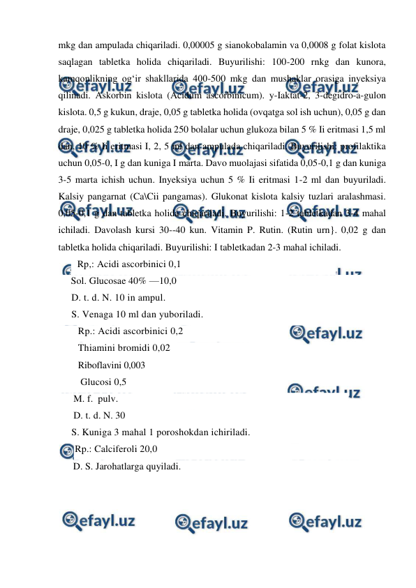  
 
mkg dan ampulada chiqariladi. 0,00005 g sianokobalamin va 0,0008 g folat kislota 
saqlagan tabletka holida chiqariladi. Buyurilishi: 100-200 rnkg dan kunora, 
kamqonlikning og‘ir shakllarida 400-500 mkg dan mushaklar orasiga inyeksiya 
qilinadi. Askorbin kislota (Acidum ascorbinicum). y-Iaktat-2, 3-degidro-a-gulon 
kislota. 0,5 g kukun, draje, 0,05 g tabletka holida (ovqatga sol ish uchun), 0,05 g dan 
draje, 0,025 g tabletka holida 250 bolalar uchun glukoza bilan 5 % Ii eritmasi 1,5 ml 
dan, 10 % Ii eritmasi I, 2, 5 ml dan ampulada chiqariladi. Buyurilishi: profilaktika 
uchun 0,05-0, I g dan kuniga I marta. Davo muolajasi sifatida 0,05-0,1 g dan kuniga 
3-5 marta ichish uchun. Inyeksiya uchun 5 % Ii eritmasi 1-2 ml dan buyuriladi. 
Kalsiy pangarnat (Ca\Cii pangamas). Glukonat kislota kalsiy tuzlari aralashmasi. 
0,05-0,1 g dan tabletka holida chiqariladi. Buyurilishi: 1-2 tabletkadan 3-4 mahal 
ichiladi. Davolash kursi 30--40 kun. Vitamin P. Rutin. (Rutin urn}. 0,02 g dan 
tabletka holida chiqariladi. Buyurilishi: I tabletkadan 2-3 mahal ichiladi. 
  Rp,: Acidi ascorbinici 0,1 
     Sol. Glucosae 40% —10,0 
     D. t. d. N. 10 in ampul. 
     S. Venaga 10 ml dan yuboriladi. 
Rp.: Acidi ascorbinici 0,2  
Thiamini bromidi 0,02 
Riboflavini 0,003 
 Glucosi 0,5 
      M. f.  pulv.  
      D. t. d. N. 30  
     S. Kuniga 3 mahal 1 poroshokdan ichiriladi. 
Rp.: Calciferoli 20,0 
      D. S. Jarohatlarga quyiladi. 
 
