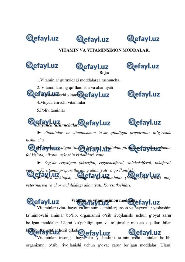  
 
 
 
 
 
VITAMIN VA VITAMINSIMON MODDALAR. 
 
 
Reja: 
1.Vitaminlar guruxidagi moddalarga tushuncha. 
2. Vitaminlarning qo‘llanilishi va ahamiyati 
3. Suvda eruvchi vitaminlar. 
4.Moyda eruvchi vitaminlar. 
5.Polivitaminlar  
 
Tayanch tushunchalar: 
► Vitaminlar va vitaminsimon ta’sir qiladigan preparatlar to‘g‘risida 
tushuncha. 
► Suvda eriydigan (tiamin-bromid), riboflabin, piridoksin, sianokobolamin, 
fol kislota, nikotin, askorbin kislotalari, rutin. 
► Yog‘da eriydigan (akserftol, ergokalsiferol, xolekalsiferol, tokoferol, 
vitamin K) vitamin preparatlarining ahamiyati va qo‘llanilishi. 
► Pivo achitqisi, vitamin F, polivitaminlar (baliq moyi, trivit) ning 
veterinariya va chorvachilikdagi ahamiyati. Ko‘rsatkichlari.  
 
Vitamin va vitaminsimon moddalar 
Vitaminlar (vita- hayot va aminum - aminlar) inson va hayvonlar yashashini 
ta’minlovchi aminlar bo‘lib, organizmni o‘sib rivojlanishi uchun g‘oyat zarur 
bo‘lgan moddalar. Ularni ko‘pchiligi qon va to‘qimalar maxsus oqsillari bilan 
birikib, fermentlar hosil qiladi. 
 
Vitaminlar insonga hayvonlar yashashini ta’minlovchi aminlar bo‘lib, 
organizmni o‘sib, rivojlanishi uchun g‘oyat zarur bo‘lgan moddalar. Ularni 
