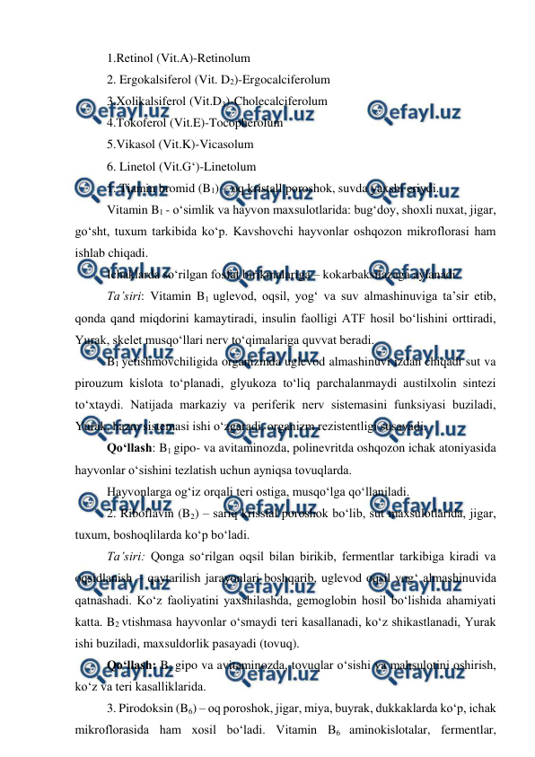  
 
1.Retinol (Vit.A)-Retinolum 
2. Ergokalsiferol (Vit. D2)-Ergocalciferolum 
3.Xolikalsiferol (Vit.D3)-Cholecalciferolum 
4.Tokoferol (Vit.E)-Tocopherolum 
5.Vikasol (Vit.K)-Vicasolum 
6. Linetol (Vit.G‘)-Linetolum 
 
1. Tiamin bromid (B1) – oq kristall poroshok, suvda yaxshi eriydi.  
 
Vitamin B1 - o‘simlik va hayvon maxsulotlarida: bug‘doy, shoxli nuxat, jigar, 
go‘sht, tuxum tarkibida ko‘p. Kavshovchi hayvonlar oshqozon mikroflorasi ham 
ishlab chiqadi.  
 
Ichaklarda so‘rilgan fosfat birikmalariga – kokarbaksilazaga aylanadi.  
 
Ta’siri: Vitamin B1 uglevod, oqsil, yog‘ va suv almashinuviga ta’sir etib, 
qonda qand miqdorini kamaytiradi, insulin faolligi ATF hosil bo‘lishini orttiradi, 
Yurak, skelet musqo‘llari nerv to‘qimalariga quvvat beradi.  
 
B1 yetishmovchiligida organizmda uglevod almashinuvi izdan chiqadi sut va 
pirouzum kislota to‘planadi, glyukoza to‘liq parchalanmaydi austilxolin sintezi 
to‘xtaydi. Natijada markaziy va periferik nerv sistemasini funksiyasi buziladi, 
Yurak, hazm sistemasi ishi o‘zgaradi, organizm rezistentligi susayadi.  
 
Qo‘llash: B1 gipo- va avitaminozda, polinevritda oshqozon ichak atoniyasida 
hayvonlar o‘sishini tezlatish uchun ayniqsa tovuqlarda.  
 
Hayvonlarga og‘iz orqali teri ostiga, musqo‘lga qo‘llaniladi.  
 
2. Riboflavin (B2) – sariq krisstal poroshok bo‘lib, sut maxsulotlarida, jigar, 
tuxum, boshoqlilarda ko‘p bo‘ladi.  
 
Ta’siri: Qonga so‘rilgan oqsil bilan birikib, fermentlar tarkibiga kiradi va 
oqsidlanish – qaytarilish jarayonlari boshqarib, uglevod oqsil yog‘ almashinuvida 
qatnashadi. Ko‘z faoliyatini yaxshilashda, gemoglobin hosil bo‘lishida ahamiyati 
katta. B2 vtishmasa hayvonlar o‘smaydi teri kasallanadi, ko‘z shikastlanadi, Yurak 
ishi buziladi, maxsuldorlik pasayadi (tovuq).  
 
Qo‘llash: B2 gipo va avitaminozda, tovuqlar o‘sishi va mahsulotini oshirish, 
ko‘z va teri kasalliklarida.  
 
3. Pirodoksin (B6) – oq poroshok, jigar, miya, buyrak, dukkaklarda ko‘p, ichak 
mikroflorasida ham xosil bo‘ladi. Vitamin B6 aminokislotalar, fermentlar, 
