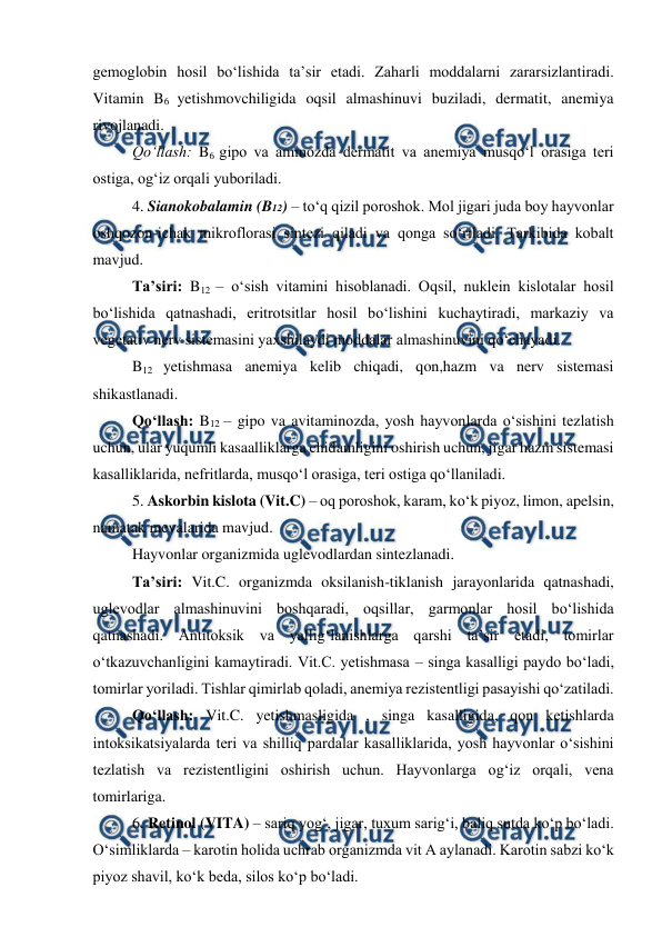  
 
gemoglobin hosil bo‘lishida ta’sir etadi. Zaharli moddalarni zararsizlantiradi. 
Vitamin B6 yetishmovchiligida oqsil almashinuvi buziladi, dermatit, anemiya 
rivojlanadi.  
 
Qo‘llash: B6 gipo va aminozda dermatit va anemiya musqo‘l orasiga teri 
ostiga, og‘iz orqali yuboriladi.  
 
4. Sianokobalamin (B12) – to‘q qizil poroshok. Mol jigari juda boy hayvonlar 
oshqozon-ichak mikroflorasi sintezi qiladi va qonga so‘riladi. Tarkibida kobalt 
mavjud. 
 
Ta’siri: B12 – o‘sish vitamini hisoblanadi. Oqsil, nuklein kislotalar hosil 
bo‘lishida qatnashadi, eritrotsitlar hosil bo‘lishini kuchaytiradi, markaziy va 
vegetativ nerv sistemasini yaxshilaydi moddalar almashinuvini qo‘chayadi.  
 
B12 yetishmasa anemiya kelib chiqadi, qon,hazm va nerv sistemasi 
shikastlanadi.  
 
Qo‘llash: B12 – gipo va avitaminozda, yosh hayvonlarda o‘sishini tezlatish 
uchun, ular yuqumli kasaalliklarga chidamligini oshirish uchun, jigar hazm sistemasi 
kasalliklarida, nefritlarda, musqo‘l orasiga, teri ostiga qo‘llaniladi. 
 
5. Askorbin kislota (Vit.C) – oq poroshok, karam, ko‘k piyoz, limon, apelsin, 
namatak mevalarida mavjud.  
 
Hayvonlar organizmida uglevodlardan sintezlanadi.  
 
Ta’siri: Vit.C. organizmda oksilanish-tiklanish jarayonlarida qatnashadi, 
uglevodlar almashinuvini boshqaradi, oqsillar, garmonlar hosil bo‘lishida 
qatnashadi. Antitoksik va yallig‘lanishlarga qarshi ta’sir etadi, tomirlar 
o‘tkazuvchanligini kamaytiradi. Vit.C. yetishmasa – singa kasalligi paydo bo‘ladi, 
tomirlar yoriladi. Tishlar qimirlab qoladi, anemiya rezistentligi pasayishi qo‘zatiladi.  
 
Qo‘llash: Vit.C. yetishmasligida , singa kasalligida, qon ketishlarda 
intoksikatsiyalarda teri va shilliq pardalar kasalliklarida, yosh hayvonlar o‘sishini 
tezlatish va rezistentligini oshirish uchun. Hayvonlarga og‘iz orqali, vena 
tomirlariga. 
 
6. Retinol (VITA) – sariq yog‘, jigar, tuxum sarig‘i, baliq sutda ko‘p bo‘ladi. 
O‘simliklarda – karotin holida uchrab organizmda vit A aylanadi. Karotin sabzi ko‘k 
piyoz shavil, ko‘k beda, silos ko‘p bo‘ladi.  
