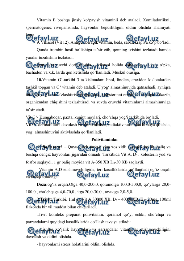  
 
 
Vitamin E boshqa jinsiy ko‘payish vitaminli deb ataladi. Xomiladorlikni, 
spermatogenez rivojlanishida, hayvonlar bepushtligini oldini olishda ahamiyati 
katta.  
 
9. Vikasol (Vit 12). Antigemorragik vitamin, beda, sabzi, krapiva ko‘p bo‘ladi.  
 
Qonda trombin hosil bo‘lishiga ta’sir etib, qonning ivishini tezlatadi hamda 
yaralar tuzalishini tezlatadi.  
 
Qon to‘xtatuvchi dori sifatida – vikasol holida oshqozon – ichak o‘pka, 
bachadon va x.k. larda qon ketishida qo‘llaniladi. Muskul orasiga.  
10.Vitamin G‘-tarkibi 3 ta kislotadan: linol, linolen, araxidon kislotalardan 
tashkil topgan va G‘ vitamin deb ataladi. U yog‘ almashinuvida qatnashadi, ayniqsa 
teridagi yog‘larni o‘zlashtirish protsessida, xolesterinni eriydigan shaklga o‘tkazib, 
organizmdan chiqishini tezlashtiradi va suvda eruvchi vitaminlarni almashinuviga 
ta’sir etadi. 
Vit G‘- Kungaboqar, paxta, kunjut moylari, cho‘chqa yog‘i tarkibida bo‘ladi. 
Vit G‘-dermatitlarni davolash va oldini olishda, radiaktiv nurlardan himoya qilishda, 
yog‘ almashinuvini aktivlashda qo‘llaniladi. 
Polivitaminlar 
 1. Baliq moyi. – Quyuq, och sariq o‘ziga xos xidli suyuqlik bo‘lib, baliq va 
boshqa dengiz hayvonlari jigaridan olinadi. Tarkibida Vit A, D2 , xolesterin yod va 
fosfor saqlaydi. 1 gr baliq moyida vit A-350 XB D2-30 XB saqlaydi.  
Vitamin A,D etishmovchiligida, teri kasalliklarida qo‘llaniladi og‘iz orqali 
va tashqi tomonga. 
Doza:og‘iz orqali.Otga 40,0-200,0, qoramolga 100,0-500,0, qo‘ylarga 20,0-
100,0 , cho‘chqaga 4,0-70,0 , itga 20,0-30,0 , tovuqga 2,0-5,0.   
  
2.Trivit: Tarkibi. 1ml da Vit A 30000 XB, D3 – 40000XB, E – 20mg. 100ml 
flakonda bir yil muddat bilan chiqariladi.  
Trivit komleks preparat polivitamin. qoramol qo‘y, echki, cho‘chqa va 
parrandalarni quyidagi kasalliklarida qo‘llash tavsiya etiladi:  
- qishloq xo‘jalik hayvonlari va parrandalar vitaminlar etishmovchiligini 
davolash va oldini olishda.  
- hayvonlarni stress holatlarini oldini olishda.  
