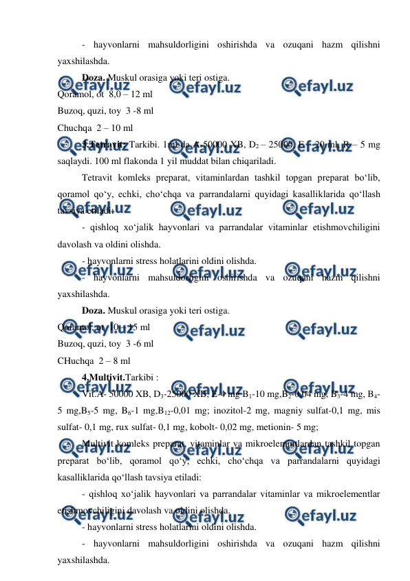  
 
- hayvonlarni mahsuldorligini oshirishda va ozuqani hazm qilishni 
yaxshilashda.  
Doza. Muskul orasiga yoki teri ostiga.  
Qoramol, ot  8,0 – 12 ml  
Buzoq, quzi, toy  3 -8 ml  
Chuchqa  2 – 10 ml  
3.Tetravit: Tarkibi. 1ml da A-50000 XB, D2 – 25000, E – 20 ml, R – 5 mg 
saqlaydi. 100 ml flakonda 1 yil muddat bilan chiqariladi.  
Tetravit komleks preparat, vitaminlardan tashkil topgan preparat bo‘lib, 
qoramol qo‘y, echki, cho‘chqa va parrandalarni quyidagi kasalliklarida qo‘llash 
tavsiya etiladi:  
- qishloq xo‘jalik hayvonlari va parrandalar vitaminlar etishmovchiligini 
davolash va oldini olishda.  
- hayvonlarni stress holatlarini oldini olishda.  
- hayvonlarni mahsuldorligini oshirishda va ozuqani hazm qilishni 
yaxshilashda.  
Doza. Muskul orasiga yoki teri ostiga.  
Qoramol, ot  10 – 15 ml  
Buzoq, quzi, toy  3 -6 ml  
CHuchqa  2 – 8 ml  
4.Multivit.Tarkibi :  
Vit.A- 50000 XB, D3-25000 XB, E-4 mg B1-10 mg,B2-0,04 mg, B3-4 mg, B4-
5 mg,B5-5 mg, B6-1 mg,B12-0,01 mg; inozitol-2 mg, magniy sulfat-0,1 mg, mis 
sulfat- 0,1 mg, rux sulfat- 0,1 mg, kobolt- 0,02 mg, metionin- 5 mg;  
Multivit komleks preparat, vitaminlar va mikroelemintlardan tashkil topgan 
preparat bo‘lib, qoramol qo‘y, echki, cho‘chqa va parrandalarni quyidagi 
kasalliklarida qo‘llash tavsiya etiladi:  
- qishloq xo‘jalik hayvonlari va parrandalar vitaminlar va mikroelementlar 
etishmovchiligini davolash va oldini olishda.  
- hayvonlarni stress holatlarini oldini olishda.  
- hayvonlarni mahsuldorligini oshirishda va ozuqani hazm qilishni 
yaxshilashda.  
