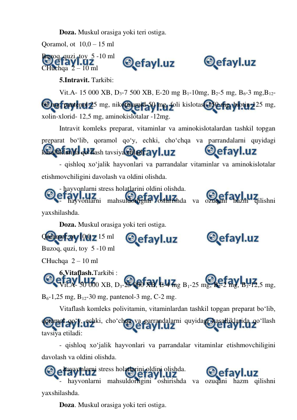  
 
Doza. Muskul orasiga yoki teri ostiga.  
Qoramol, ot  10,0 – 15 ml  
Buzoq, quzi, toy  5 -10 ml  
CHuchqa  2 – 10 ml  
5.Intravit. Tarkibi:  
Vit.A- 15 000 XB, D3-7 500 XB, E-20 mg B1-10mg, B2-5 mg, B6-3 mg,B12-
60 mg, pantenol-25 mg, nikotinamid-50 mg, foli kislotasi-150 mg, biotin-125 mg, 
xolin-xlorid- 12,5 mg, aminokislotalar -12mg.  
Intravit komleks preparat, vitaminlar va aminokislotalardan tashkil topgan 
preparat bo‘lib, qoramol qo‘y, echki, cho‘chqa va parrandalarni quyidagi 
kasalliklarida qo‘llash tavsiya etiladi:  
- qishloq xo‘jalik hayvonlari va parrandalar vitaminlar va aminokislotalar 
etishmovchiligini davolash va oldini olishda.  
- hayvonlarni stress holatlarini oldini olishda.  
- hayvonlarni mahsuldorligini oshirishda va ozuqani hazm qilishni 
yaxshilashda.  
Doza. Muskul orasiga yoki teri ostiga.  
Qoramol, ot  10,0 – 15 ml  
Buzoq, quzi, toy  5 -10 ml  
CHuchqa  2 – 10 ml  
6.Vitaflash.Tarkibi :  
Vit.A- 50 000 XB, D3-25 000 XB, E-4 mg B1-25 mg, B2-2 mg, B3-12,5 mg, 
B6-1,25 mg, B12-30 mg, pantenol-3 mg, C-2 mg.  
Vitaflash komleks polivitamin, vitaminlardan tashkil topgan preparat bo‘lib, 
qoramol qo‘y, echki, cho‘chqa va parrandalarni quyidagi kasalliklarida qo‘llash 
tavsiya etiladi:  
- qishloq xo‘jalik hayvonlari va parrandalar vitaminlar etishmovchiligini 
davolash va oldini olishda.  
- hayvonlarni stress holatlarini oldini olishda.  
- hayvonlarni mahsuldorligini oshirishda va ozuqani hazm qilishni 
yaxshilashda.  
Doza. Muskul orasiga yoki teri ostiga.  
