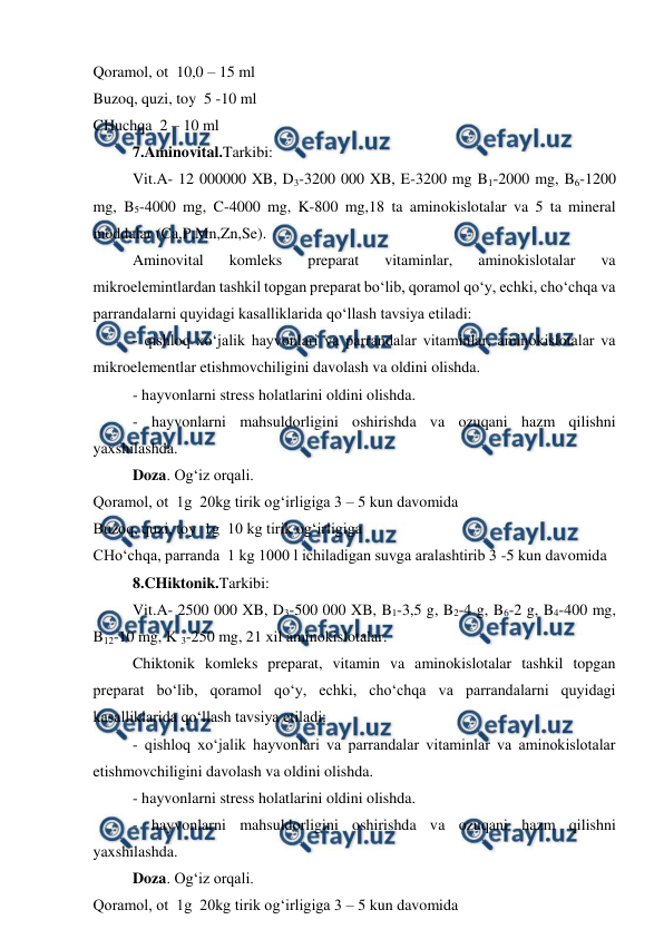  
 
Qoramol, ot  10,0 – 15 ml  
Buzoq, quzi, toy  5 -10 ml  
CHuchqa  2 – 10 ml  
7.Aminovital.Tarkibi:  
Vit.A- 12 000000 XB, D3-3200 000 XB, E-3200 mg B1-2000 mg, B6-1200 
mg, B5-4000 mg, C-4000 mg, K-800 mg,18 ta aminokislotalar va 5 ta mineral 
moddalar (Ca,P,Mn,Zn,Se).  
Aminovital 
komleks 
preparat 
vitaminlar, 
aminokislotalar 
va 
mikroelemintlardan tashkil topgan preparat bo‘lib, qoramol qo‘y, echki, cho‘chqa va 
parrandalarni quyidagi kasalliklarida qo‘llash tavsiya etiladi:  
- qishloq xo‘jalik hayvonlari va parrandalar vitaminlar, aminokislotalar va 
mikroelementlar etishmovchiligini davolash va oldini olishda.  
- hayvonlarni stress holatlarini oldini olishda.  
- hayvonlarni mahsuldorligini oshirishda va ozuqani hazm qilishni 
yaxshilashda.  
Doza. Og‘iz orqali.  
Qoramol, ot  1g  20kg tirik og‘irligiga 3 – 5 kun davomida  
Buzoq, quzi, toy  1g  10 kg tirik og‘irligiga  
CHo‘chqa, parranda  1 kg 1000 l ichiladigan suvga aralashtirib 3 -5 kun davomida  
8.CHiktonik.Tarkibi:  
Vit.A- 2500 000 XB, D3-500 000 XB, B1-3,5 g, B2-4 g, B6-2 g, B4-400 mg, 
B12-10 mg, K 3-250 mg, 21 xil aminokislotalar.  
Chiktonik komleks preparat, vitamin va aminokislotalar tashkil topgan 
preparat bo‘lib, qoramol qo‘y, echki, cho‘chqa va parrandalarni quyidagi 
kasalliklarida qo‘llash tavsiya etiladi:  
- qishloq xo‘jalik hayvonlari va parrandalar vitaminlar va aminokislotalar 
etishmovchiligini davolash va oldini olishda.  
- hayvonlarni stress holatlarini oldini olishda.  
- hayvonlarni mahsuldorligini oshirishda va ozuqani hazm qilishni 
yaxshilashda.  
Doza. Og‘iz orqali.  
Qoramol, ot  1g  20kg tirik og‘irligiga 3 – 5 kun davomida  
