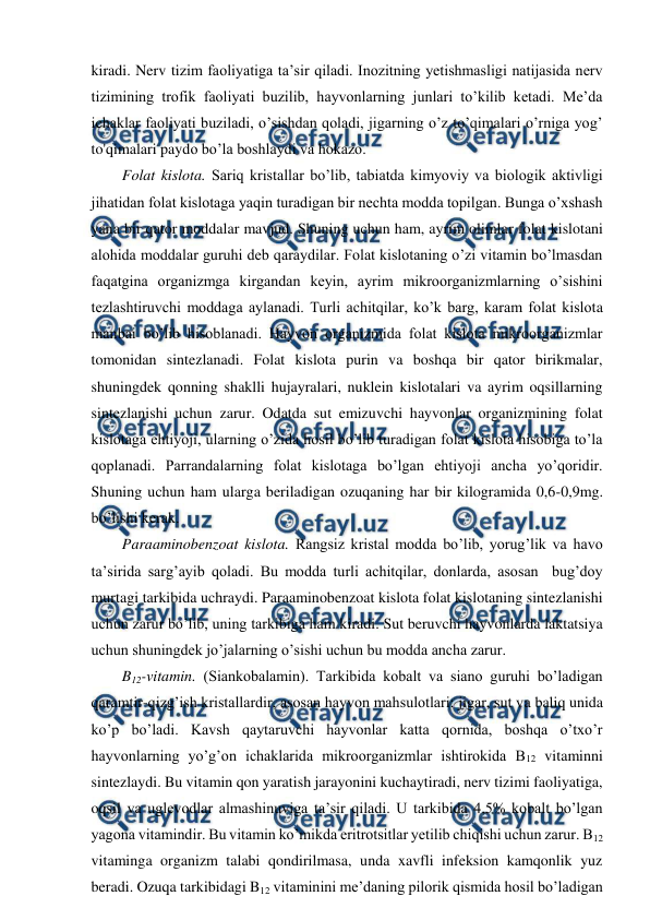  
 
kiradi. Nerv tizim faoliyatiga ta’sir qiladi. Inozitning yetishmasligi natijasida nerv 
tizimining trofik faoliyati buzilib, hayvonlarning junlari to’kilib ketadi. Me’da 
ichaklar faoliyati buziladi, o’sishdan qoladi, jigarning o’z to’qimalari o’rniga yog’ 
to'qimalari paydo bo’la boshlaydi va hokazo. 
Folat kislota. Sariq kristallar bo’lib, tabiatda kimyoviy va biologik aktivligi 
jihatidan folat kislotaga yaqin turadigan bir nechta modda topilgan. Bunga o’xshash 
yana bir qator moddalar mavjud. Shuning uchun ham, ayrim olimlar folat kislotani 
alohida moddalar guruhi deb qaraydilar. Folat kislotaning o’zi vitamin bo’lmasdan 
faqatgina organizmga kirgandan keyin, ayrim mikroorganizmlarning o’sishini 
tezlashtiruvchi moddaga aylanadi. Turli achitqilar, ko’k barg, karam folat kislota 
manbai bo’lib hisoblanadi. Hayvon organizmida folat kislota mikroorganizmlar 
tomonidan sintezlanadi. Folat kislota purin va boshqa bir qator birikmalar, 
shuningdek qonning shaklli hujayralari, nuklein kislotalari va ayrim oqsillarning 
sintezlanishi uchun zarur. Odatda sut emizuvchi hayvonlar organizmining folat 
kislotaga ehtiyoji, ularning o’zida hosil bo’lib turadigan folat kislota hisobiga to’la 
qoplanadi. Parrandalarning folat kislotaga bo’lgan ehtiyoji ancha yo’qoridir. 
Shuning uchun ham ularga beriladigan ozuqaning har bir kilogramida 0,6-0,9mg. 
bo’lishi kerak. 
Paraaminobenzoat kislota. Rangsiz kristal modda bo’lib, yorug’lik va havo 
ta’sirida sarg’ayib qoladi. Bu modda turli achitqilar, donlarda, asosan  bug’doy 
murtagi tarkibida uchraydi. Paraaminobenzoat kislota folat kislotaning sintezlanishi 
uchun zarur bo’lib, uning tarkibiga ham kiradi. Sut beruvchi hayvonlarda laktatsiya 
uchun shuningdek jo’jalarning o’sishi uchun bu modda ancha zarur. 
B12-vitamin. (Siankobalamin). Tarkibida kobalt va siano guruhi bo’ladigan 
qaramtir-qizg’ish kristallardir, asosan hayvon mahsulotlari: jigar, sut va baliq unida 
ko’p bo’ladi. Kavsh qaytaruvchi hayvonlar katta qornida, boshqa o’txo’r 
hayvonlarning yo’g’on ichaklarida mikroorganizmlar ishtirokida B12 vitaminni 
sintezlaydi. Bu vitamin qon yaratish jarayonini kuchaytiradi, nerv tizimi faoliyatiga, 
oqsil va uglevodlar almashinuviga ta’sir qiladi. U tarkibida 4,5% kobalt bo’lgan 
yagona vitamindir. Bu vitamin ko’mikda eritrotsitlar yetilib chiqishi uchun zarur. B12 
vitaminga organizm talabi qondirilmasa, unda xavfli infeksion kamqonlik yuz 
beradi. Ozuqa tarkibidagi B12 vitaminini me’daning pilorik qismida hosil bo’ladigan 

