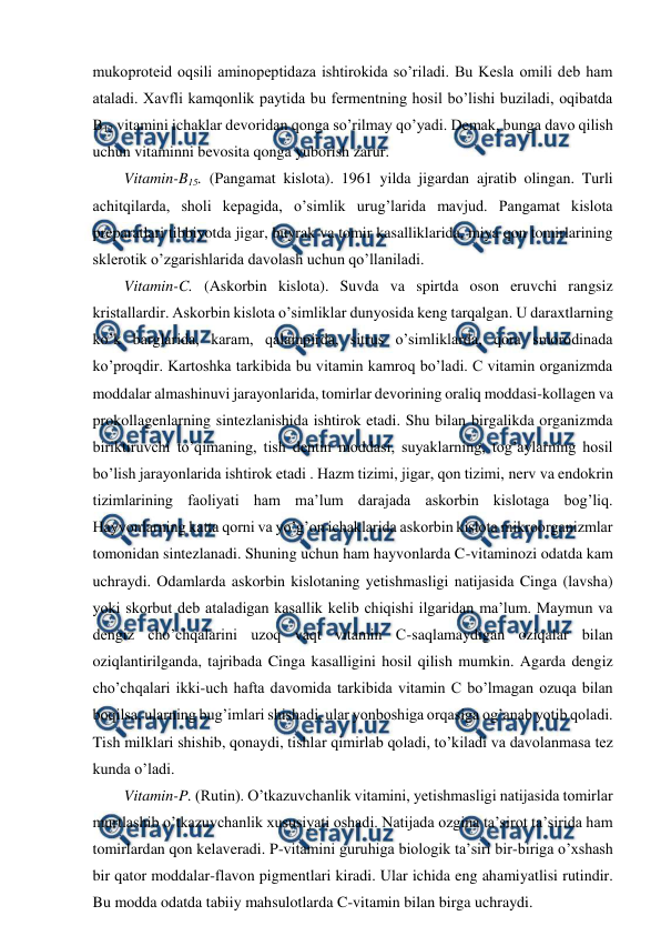  
 
mukoproteid oqsili aminopeptidaza ishtirokida so’riladi. Bu Kesla omili deb ham 
ataladi. Xavfli kamqonlik paytida bu fermentning hosil bo’lishi buziladi, oqibatda 
B12 vitamini ichaklar devoridan qonga so’rilmay qo’yadi. Demak, bunga davo qilish 
uchun vitaminni bevosita qonga yuborish zarur.  
Vitamin-B15. (Pangamat kislota). 1961 yilda jigardan ajratib olingan. Turli 
achitqilarda, sholi kepagida, o’simlik urug’larida mavjud. Pangamat kislota 
preparatlari tibbiyotda jigar, buyrak va tomir kasalliklarida, miya qon tomirlarining 
sklerotik o’zgarishlarida davolash uchun qo’llaniladi. 
Vitamin-C. (Askorbin kislota). Suvda va spirtda oson eruvchi rangsiz 
kristallardir. Askorbin kislota o’simliklar dunyosida keng tarqalgan. U daraxtlarning 
ko’k barglarida, karam, qalampirda, sitrus o’simliklarda, qora smorodinada 
ko’proqdir. Kartoshka tarkibida bu vitamin kamroq bo’ladi. C vitamin organizmda 
moddalar almashinuvi jarayonlarida, tomirlar devorining oraliq moddasi-kollagen va 
prokollagenlarning sintezlanishida ishtirok etadi. Shu bilan birgalikda organizmda 
biriktiruvchi to’qimaning, tish dentin moddasi, suyaklarning, tog’aylarning hosil 
bo’lish jarayonlarida ishtirok etadi . Hazm tizimi, jigar, qon tizimi, nerv va endokrin 
tizimlarining faoliyati ham ma’lum darajada askorbin kislotaga bog’liq. 
Hayvonlarning katta qorni va yo’g’on ichaklarida askorbin kislota mikroorganizmlar 
tomonidan sintezlanadi. Shuning uchun ham hayvonlarda C-vitaminozi odatda kam 
uchraydi. Odamlarda askorbin kislotaning yetishmasligi natijasida Cinga (lavsha) 
yoki skorbut deb ataladigan kasallik kelib chiqishi ilgaridan ma’lum. Maymun va 
dengiz cho’chqalarini uzoq vaqt vitamin C-saqlamaydigan oziqalar bilan 
oziqlantirilganda, tajribada Cinga kasalligini hosil qilish mumkin. Agarda dengiz 
cho’chqalari ikki-uch hafta davomida tarkibida vitamin C bo’lmagan ozuqa bilan 
boqilsa, ularning bug’imlari shishadi, ular yonboshiga orqasiga og’anab yotib qoladi. 
Tish milklari shishib, qonaydi, tishlar qimirlab qoladi, to’kiladi va davolanmasa tez 
kunda o’ladi. 
Vitamin-P. (Rutin). O’tkazuvchanlik vitamini, yetishmasligi natijasida tomirlar 
murtlashib o’tkazuvchanlik xususiyati oshadi. Natijada ozgina ta’sirot ta’sirida ham 
tomirlardan qon kelaveradi. P-vitamini guruhiga biologik ta’siri bir-biriga o’xshash 
bir qator moddalar-flavon pigmentlari kiradi. Ular ichida eng ahamiyatlisi rutindir. 
Bu modda odatda tabiiy mahsulotlarda C-vitamin bilan birga uchraydi. 
