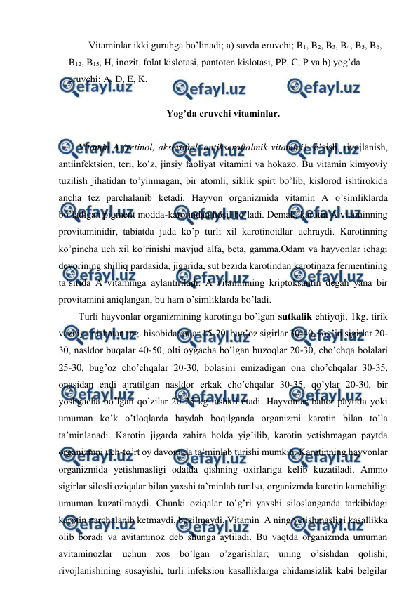  
 
Vitaminlar ikki guruhga bo’linadi; a) suvda eruvchi; B1, B2, B3, B4, B5, B6, 
B12, B15, H, inozit, folat kislotasi, pantoten kislotasi, PP, C, P va b) yog’da 
eruvchi; A, D, E, K.   
 
Yog’da eruvchi vitaminlar. 
 
Vitamin A (retinol, akseroftal, antikseroftalmik vitamini)- o’sish, rivojlanish, 
antiinfektsion, teri, ko’z, jinsiy faoliyat vitamini va hokazo. Bu vitamin kimyoviy 
tuzilish jihatidan to’yinmagan, bir atomli, siklik spirt bo’lib, kislorod ishtirokida 
ancha tez parchalanib ketadi. Hayvon organizmida vitamin A o’simliklarda 
bo’ladigan pigment modda-karotindan hosil bo’ladi. Demak, karotin A vitaminning 
provitaminidir, tabiatda juda ko’p turli xil karotinoidlar uchraydi. Karotinning 
ko’pincha uch xil ko’rinishi mavjud alfa, beta, gamma.Odam va hayvonlar ichagi 
devorining shilliq pardasida, jigarida, sut bezida karotindan karotinaza fermentining 
ta’sirida A vitaminga aylantiriladi. A vitaminning kriptoksantin degan yana bir 
provitamini aniqlangan, bu ham o’simliklarda bo’ladi.  
Turli hayvonlar organizmining karotinga bo’lgan sutkalik ehtiyoji, 1kg. tirik 
vazniga nisbatan mg. hisobida: otlar 15-20, bug’oz sigirlar 30-40, sog’in sigirlar 20-
30, nasldor buqalar 40-50, olti oygacha bo’lgan buzoqlar 20-30, cho’chqa bolalari 
25-30, bug’oz cho’chqalar 20-30, bolasini emizadigan ona cho’chqalar 30-35, 
onasidan endi ajratilgan nasldor erkak cho’chqalar 30-35, qo’ylar 20-30, bir 
yoshgacha bo’lgan qo’zilar 20-25 kg tashkil etadi. Hayvonlar bahor paytida yoki 
umuman ko’k o’tloqlarda haydab boqilganda organizmi karotin bilan to’la 
ta’minlanadi. Karotin jigarda zahira holda yig’ilib, karotin yetishmagan paytda 
organizmni uch-to’rt oy davomida ta’minlab turishi mumkin. Karotinning hayvonlar 
organizmida yetishmasligi odatda qishning oxirlariga kelib kuzatiladi. Ammo 
sigirlar silosli oziqalar bilan yaxshi ta’minlab turilsa, organizmda karotin kamchiligi 
umuman kuzatilmaydi. Chunki oziqalar to’g’ri yaxshi siloslanganda tarkibidagi 
karotin parchalanib ketmaydi, buzilmaydi. Vitamin  A ning yetishmasligi kasallikka 
olib boradi va avitaminoz deb shunga aytiladi. Bu vaqtda organizmda umuman 
avitaminozlar uchun xos bo’lgan o’zgarishlar; uning o’sishdan qolishi, 
rivojlanishining susayishi, turli infeksion kasalliklarga chidamsizlik kabi belgilar 
