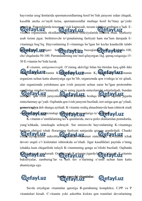  
 
hayvonlar urug’donlarida spermatozoidlarning hosil bo’lish jarayoni izdan chiqadi, 
kasallik ancha zo’rayib ketsa, spermatozoidlar mutlaqo hosil bo’lmay qo’yishi 
mumkin. Parrandalarda tuxum qo’yish kamayadi, tuxum ichidagi embrion o’ladi. E-
vitamin organizmda oksidlanish-qaytarilish reaksiyalarida ishtirok etadi. Markaziy 
asab tizimi jigar, biriktiruvchi to’qimalarning faoliyati ham ma’lum darajada E-
vitaminga bog’liq. Hayvonlarning E-vitaminga bo’lgan bir kecha kunduzlik talabi 
quyidagicha: (xalqaro birliklar xisobida) buzoqlarda-20-30, sigirlarda-100, 
cho’chqalarda-50-100. Parrandalarning iste’mol qilayotgan 1kg. quruq oziqasiga 15-
30 E-vitamin bo’lishi kerak.  
K-vitamin, antigemorrogik. O’zining aktivligi bilan bir-biridan farq qilib ikki 
xilda uchraydi. Vitamin K1-filloxinon va vitamin K2-farnoxinon. Bu vitamin 
organizm uchun katta ahamiyatga ega bo’lib, organizmda qon ivishiga ta’sir qiladi, 
ular organizmda yetishmasa qon ivish jarayoni uchun zarur bo’lgan protrombin 
oqsilining miqdori kamayadi, ya’ni uning jigarda sintezlanishi sekinlashadi, bundan 
tashqari  qon ivish jarayonida ishtirok etadigan boshqa bir qator oqsillar jigarda 
sintezlanmay qo’yadi. Oqibatda qon ivish jarayoni buziladi, teri ustiga qon qo’yiladi, 
gemorragiya deb shunga aytiladi. K vitamin oraliq almashinuvda ham ishtirok etadi 
va nafas olish, organizmdagi fosforlanish jarayonlariga ta’sir qiladi. 
K-vitamin o’simliklarning ko’k qismlarida, meva-poliz ekinlaridan pomidorda, 
yung’ichkada, ismoloqda uchraydi. Sut emizuvchi hayvonlarning K-vitaminga 
bo’lgan ehtiyoji ichak florasining faoliyati natijasida qisman qondiriladi. Chunki 
ichak tayoqchalari mikroblari ichakda K-vitaminni sintezlaydi. K-vitamin ichak 
devori orqali o’t kislotalari ishtirokida so’riladi. Jigar kasalliklari paytida o’tning 
ichakka kam chiqarilishi tufayli K-vitaminning qonga so’rilishi buziladi. Oqibatda 
K avitaminozi yuz beradi. Organizmda K vitamin jigarda ko’p to’planadi. K vitamin 
bakteriyalar, zamburug’lar va turli suv o’tlarining o’sishi uchun ham katta 
ahamiyatga ega.  
 
Suvda eruvchi vitaminlar. 
 
Suvda eriydigan vitaminlar qatoriga B-guruhining kompleksi, C,PP va P 
vitaminlari kiradi. C-vitamin yoki askorbin kislota qon tomirlari devorlarining 
