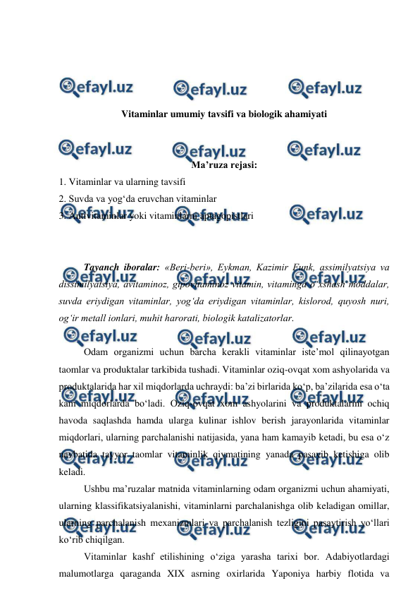  
 
 
 
 
 
Vitaminlar umumiy tavsifi va biologik ahamiyati 
 
 
Ma’ruza rejasi: 
1. Vitaminlar va ularning tavsifi 
2. Suvda va yog‘da eruvchan vitaminlar 
3. Antivitaminlar yoki vitaminlarni aptagopistlari 
 
 
Tayanch iboralar: «Beri-beri», Eykman, Kazimir Funk, assimilyatsiya va 
dissimilyatsiya, avitaminoz, gipovitaminoz vitamin, vitaminga o‘xshash moddalar, 
suvda eriydigan vitaminlar, yog‘da eriydigan vitaminlar, kislorod, quyosh nuri, 
og‘ir metall ionlari, muhit harorati, biologik katalizatorlar. 
 
 
Odam organizmi uchun barcha kerakli vitaminlar iste’mol qilinayotgan 
taomlar va produktalar tarkibida tushadi. Vitaminlar oziq-ovqat xom ashyolarida va 
produktalarida har xil miqdorlarda uchraydi: ba’zi birlarida ko‘p, ba’zilarida esa o‘ta 
kam miqdorlarda bo‘ladi. Oziq-ovqat xom ashyolarini va produktalarini ochiq 
havoda saqlashda hamda ularga kulinar ishlov berish jarayonlarida vitaminlar 
miqdorlari, ularning parchalanishi natijasida, yana ham kamayib ketadi, bu esa o‘z 
navbatida tayyor taomlar vitaminlik qiymatining yanada pasayib ketishiga olib 
keladi. 
 
Ushbu ma’ruzalar matnida vitaminlarning odam organizmi uchun ahamiyati, 
ularning klassifikatsiyalanishi, vitaminlarni parchalanishga olib keladigan omillar, 
ularning parchalanish mexanizmlari va parchalanish tezligini pasaytirish yo‘llari 
ko‘rib chiqilgan. 
 
Vitaminlar kashf etilishining o‘ziga yarasha tarixi bor. Adabiyotlardagi 
malumotlarga qaraganda XIX asrning oxirlarida Yaponiya harbiy flotida va 
