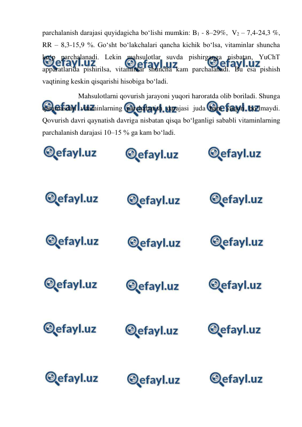  
 
parchalanish darajasi quyidagicha bo‘lishi mumkin: B1 - 8–29%,  V2 – 7,4-24,3 %,  
RR – 8,3-15,9 %. Go‘sht bo‘lakchalari qancha kichik bo‘lsa, vitaminlar shuncha 
ko‘p parchalanadi. Lekin mahsulotlar suvda pishirganga nisbatan, YuChT 
apparatlarida pishirilsa, vitaminlar shuncha kam parchalanadi. Bu esa pishish 
vaqtining keskin qisqarishi hisobiga bo‘ladi. 
 
 
Mahsulotlarni qovurish jarayoni yuqori haroratda olib boriladi. Shunga 
qaramasdan vitaminlarning parchalanish darajasi juda ham yuqori bo‘lmaydi. 
Qovurish davri qaynatish davriga nisbatan qisqa bo‘lganligi sababli vitaminlarning 
parchalanish darajasi 10–15 % ga kam bo‘ladi. 
 
