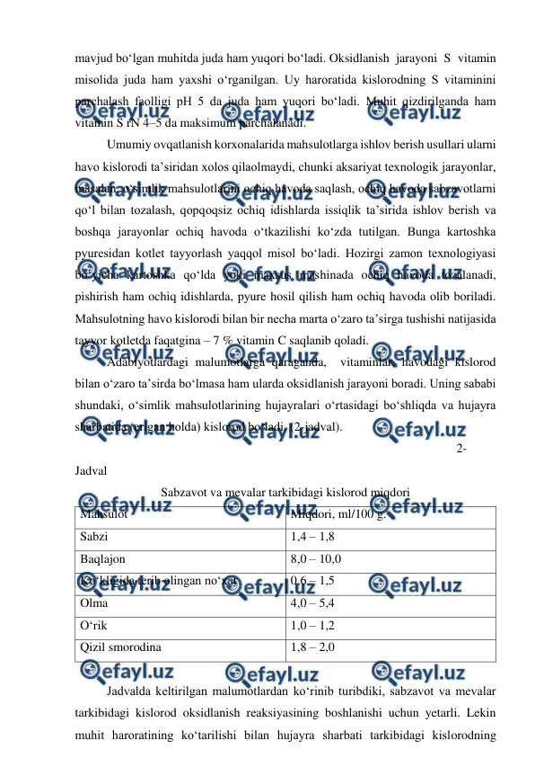  
 
mavjud bo‘lgan muhitda juda ham yuqori bo‘ladi. Oksidlanish jarayoni S vitamin 
misolida juda ham yaxshi o‘rganilgan. Uy haroratida kislorodning S vitaminini 
parchalash faolligi pH 5 da juda ham yuqori bo‘ladi. Muhit qizdirilganda ham 
vitamin S rN 4–5 da maksimum parchalanadi. 
 
Umumiy ovqatlanish korxonalarida mahsulotlarga ishlov berish usullari ularni 
havo kislorodi ta’siridan xolos qilaolmaydi, chunki aksariyat texnologik jarayonlar, 
masalan, o‘simlik mahsulotlarini ochiq havoda saqlash, ochiq havoda sabzavotlarni 
qo‘l bilan tozalash, qopqoqsiz ochiq idishlarda issiqlik ta’sirida ishlov berish va 
boshqa jarayonlar ochiq havoda o‘tkazilishi ko‘zda tutilgan. Bunga kartoshka 
pyuresidan kotlet tayyorlash yaqqol misol bo‘ladi. Hozirgi zamon texnologiyasi 
bo‘yicha kartoshka qo‘lda yoki maxsus mashinada ochiq havoda tozalanadi, 
pishirish ham ochiq idishlarda, pyure hosil qilish ham ochiq havoda olib boriladi. 
Mahsulotning havo kislorodi bilan bir necha marta o‘zaro ta’sirga tushishi natijasida 
tayyor kotletda faqatgina – 7 % vitamin C saqlanib qoladi. 
 
Adabiyotlardagi malumotlarga qaraganda,  vitaminlar, havodagi kislorod 
bilan o‘zaro ta’sirda bo‘lmasa ham ularda oksidlanish jarayoni boradi. Uning sababi 
shundaki, o‘simlik mahsulotlarining hujayralari o‘rtasidagi bo‘shliqda va hujayra 
sharbatida (erigan holda) kislorod bo‘ladi. (2-jadval). 
 
 
 
 
 
 
 
 
 
 
 
 
2-
Jadval 
Sabzavot va mevalar tarkibidagi kislorod miqdori 
Mahsulot 
Miqdori, ml/100 g. 
Sabzi 
1,4 – 1,8 
Baqlajon 
8,0 – 10,0 
Ko‘kligida terib olingan no‘xat 
0,6 – 1,5 
Olma 
4,0 – 5,4 
O‘rik 
1,0 – 1,2 
Qizil smorodina 
1,8 – 2,0 
 
 
Jadvalda keltirilgan malumotlardan ko‘rinib turibdiki, sabzavot va mevalar 
tarkibidagi kislorod oksidlanish reaksiyasining boshlanishi uchun yetarli. Lekin 
muhit haroratining ko‘tarilishi bilan hujayra sharbati tarkibidagi kislorodning 
