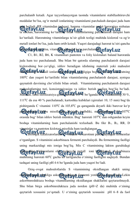  
 
parchalanib ketadi. Agar tayyorlanayotgan taomda vitaminlarni stabillashtiruvchi 
moddalar bo‘lsa, og‘ir metall ionlarining vitaminlarni parchalash darajasi juda ham 
past bo‘ladi. RR vitamindan tashqari, hamma vitaminlar muhit haroratiga nisbatan 
ta’sirchan, haroratning ko‘tarilishi bilan vitaminlarning parchalanish darajasi ham 
ko‘tariladi. Haroratning vitaminlarga ta’sir qilish tezligi muhitda kislorod va og‘ir 
metall ionlari bo‘lsa, juda ham ortib ketadi. Yuqori darajadagi harorat ta’siri qancha 
uzoq vaqt davom etsa, vitaminlar shuncha ko‘p parchalanadi. 
 
C1, B1, B2, B6, K vitaminlari pantoten va foliy kislotalari baland haroratda 
juda ham tez parchalanadi. Shu bilan bir qatorda ularning parchalanish darajasi 
kislorodning bor–yo‘qligi, ishlov beradigan idishning materiali yoki mahsulot 
tarkibida og‘ir metall ionlarining bor yoki yo‘qligiga bog‘liq bo‘ladi. Haroratning 
1000C dan yuqori ko‘tarilishi bilan vitaminlarning parchalanish darajasi, ayniqsa 
qaynatish davrining cho‘zilishi bilan ortadi.  Vitaminlarning parchalanish darajasi 
mahsulotlarning turi, konsistensiyasiga va ishlov berish usuliga bog‘liq bo‘ladi. 
Masalan, sutni sterilizatsiya qilish harorati 1070C bo‘lganda B1 – vitaminining 30 %, 
1110C da esa 40 % parchalanadi; kartoshka kubiklari (qirralari 10, 15 mm) bug‘da 
pishirganda C vitamini 1100C da 103,80C ga qaraganda deyarli ikki barovar ko‘p 
parchalanadi. Ushbu misollardan ko‘rinib turibdiki, mahsulotlarga 103–1070C 
orasida bug‘ bilan ishlov berish mumkin. Bug‘ harorati 1070C dan oshgandan keyin 
boshqa vitaminlarning ham parchalanishi tezlashadi. Bu fikr B1, B2, RR, D 
vitaminlar va pantoten kislotasi misolida ham tasdiqlangan. 
 
 Biologik katalizatorlardan C vitamini va karotinni parchalaydigan fermentlar 
o‘rganilgan. S vitaminini askorbinaza fermenti parchalaydi. Bu fermentning faolligi 
uning markazidagi mis ioniga bog‘liq. Mis C vitaminining lakton guruhidagi 
vodoroddan elektronlarni olib, tashuvchi metall  ioni hisoblanadi. Askorbinaza 
muhitning harorati 600C gacha ko‘tarilguncha o‘zining faolligini saqlaydi. Bundan 
tashqari uning faolligi pH 4-6 bo‘lganda juda ham yuqori bo‘ladi. 
 
 Oziq–ovqat mahsulotlarida S vitaminining oksidlangan shakli uning 
oksidlanmagan shakliga askorbinreduktaza fermenti yordamida qaytariladi. Lekin 
askorbinreduktaza boshqa vitaminlarning oksidlangan shakllarini qaytaraolmaydi. 
Shu bilan birga askorbinreduktaza juda nordon (pH=Z da) muhitda o‘zining 
qaytarish xossasini yo‘qotadi. U o‘zining qaytarish xossasini  pH 6–8 da faol 
