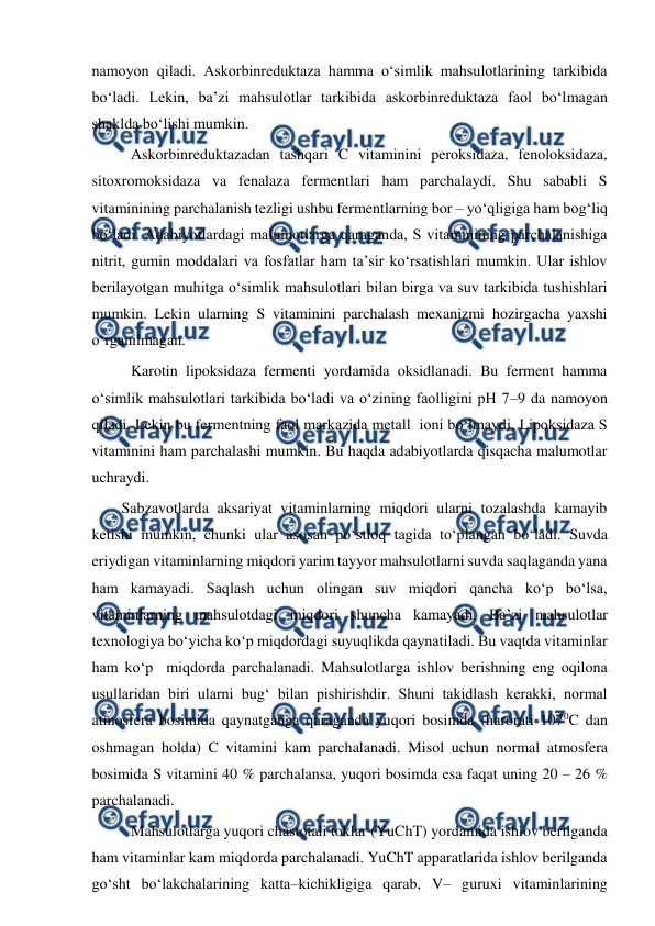  
 
namoyon qiladi. Askorbinreduktaza hamma o‘simlik mahsulotlarining tarkibida 
bo‘ladi. Lekin, ba’zi mahsulotlar tarkibida askorbinreduktaza faol bo‘lmagan 
shaklda bo‘lishi mumkin. 
 
 Askorbinreduktazadan tashqari C vitaminini peroksidaza, fenoloksidaza, 
sitoxromoksidaza va fenalaza fermentlari ham parchalaydi. Shu sababli S 
vitaminining parchalanish tezligi ushbu fermentlarning bor – yo‘qligiga ham bog‘liq 
bo‘ladi. Adabiyotlardagi malumotlarga qaraganda, S vitaminining parchalanishiga 
nitrit, gumin moddalari va fosfatlar ham ta’sir ko‘rsatishlari mumkin. Ular ishlov 
berilayotgan muhitga o‘simlik mahsulotlari bilan birga va suv tarkibida tushishlari 
mumkin. Lekin ularning S vitaminini parchalash mexanizmi hozirgacha yaxshi 
o‘rganilmagan. 
 
 Karotin lipoksidaza fermenti yordamida oksidlanadi. Bu ferment hamma 
o‘simlik mahsulotlari tarkibida bo‘ladi va o‘zining faolligini pH 7–9 da namoyon 
qiladi. Lekin bu fermentning faol markazida metall  ioni bo‘lmaydi. Lipoksidaza S 
vitaminini ham parchalashi mumkin. Bu haqda adabiyotlarda qisqacha malumotlar 
uchraydi. 
 
Sabzavotlarda aksariyat vitaminlarning miqdori ularni tozalashda kamayib 
ketishi mumkin, chunki ular asosan po‘stloq tagida to‘plangan bo‘ladi. Suvda 
eriydigan vitaminlarning miqdori yarim tayyor mahsulotlarni suvda saqlaganda yana 
ham kamayadi. Saqlash uchun olingan suv miqdori qancha ko‘p bo‘lsa, 
vitaminlarning mahsulotdagi miqdori shuncha kamayadi. Ba’zi mahsulotlar 
texnologiya bo‘yicha ko‘p miqdordagi suyuqlikda qaynatiladi. Bu vaqtda vitaminlar 
ham ko‘p  miqdorda parchalanadi. Mahsulotlarga ishlov berishning eng oqilona 
usullaridan biri ularni bug‘ bilan pishirishdir. Shuni takidlash kerakki, normal 
atmosfera bosimida qaynatganga qaraganda yuqori bosimda (harorati 1070C dan 
oshmagan holda) C vitamini kam parchalanadi. Misol uchun normal atmosfera 
bosimida S vitamini 40 % parchalansa, yuqori bosimda esa faqat uning 20 – 26 % 
parchalanadi. 
 
 Mahsulotlarga yuqori chastotali toklar (YuChT) yordamida ishlov berilganda 
ham vitaminlar kam miqdorda parchalanadi. YuChT apparatlarida ishlov berilganda 
go‘sht bo‘lakchalarining katta–kichikligiga qarab, V– guruxi vitaminlarining 

