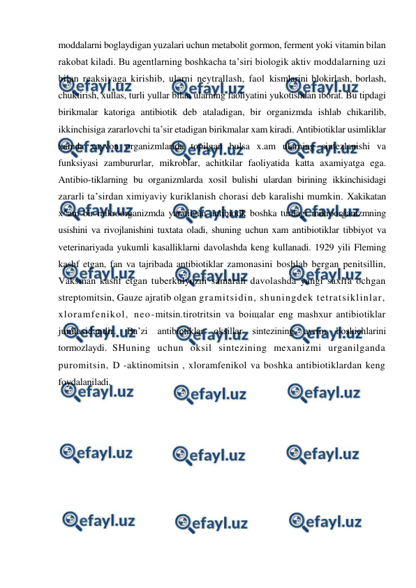  
 
moddalarni boglaydigan yuzalari uchun metabolit gormon, ferment yoki vitamin bilan 
rakobat kiladi. Bu agentlarning boshkacha ta’siri biologik aktiv moddalarning uzi 
bilan reaksiyaga kirishib, ularni neytrallash, faol kismlarini blokirlash, borlash, 
chuktirish, xullas, turli yullar bilan ularning faoliyatini yukotishdan iborat. Bu tipdagi 
birikmalar katoriga antibiotik deb ataladigan, bir organizmda ishlab chikarilib, 
ikkinchisiga zararlovchi ta’sir etadigan birikmalar xam kiradi. Antibiotiklar usimliklar 
xamda xayvon organizmlarida topilgan bulsa x.am ularning sintezlanishi va 
funksiyasi zambururlar, mikroblar, achitkilar faoliyatida katta axamiyatga ega. 
Antibio-tiklarning bu organizmlarda xosil bulishi ulardan birining ikkinchisidagi 
zararli ta’sirdan ximiyaviy kuriklanish chorasi deb karalishi mumkin. Xakikatan 
x^am bir mikroorganizmda yaratilgan antibiotik boshka turdagi mikroorganizmning 
usishini va rivojlanishini tuxtata oladi, shuning uchun xam antibiotiklar tibbiyot va 
veterinariyada yukumli kasalliklarni davolashda keng kullanadi. 1929 yili Fleming 
kashf etgan, fan va tajribada antibiotiklar zamonasini boshlab bergan penitsillin, 
Vaksman kashf etgan tuberkulyozni samarali davolashda yangi saxifa ochgan 
streptomitsin, Gauze ajratib olgan gramitsidin, shuningdek tetratsiklinlar, 
xloramfenikol, neo-mitsin.tirotritsin va boiщalar eng mashxur antibiotiklar 
jumlasidandir. 
Ba’zi antibiotiklar oksillar sintezining ayrim boskichlarini 
tormozlaydi. SHuning uchun oksil sintezining mexanizmi urganilganda 
puromitsin, D -aktinomitsin , xloramfenikol va boshka antibiotiklardan keng 
foydalaniladi.  
 
