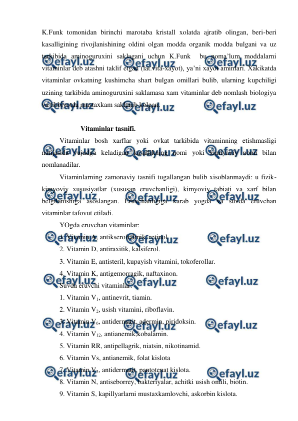  
 
K.Funk tomonidan birinchi marotaba kristall xolatda ajratib olingan, beri-beri 
kasalligining rivojlanishining oldini olgan modda organik modda bulgani va uz 
tarkibida aminoguruxini saklagani uchun K.Funk  bu noma’lum moddalarni 
vitaminlar deb atashni taklif etgan (lat.vita-xayot), ya’ni xayot aminlari. Xakikatda 
vitaminlar ovkatning kushimcha shart bulgan omillari bulib, ularning kupchiligi 
uzining tarkibida aminoguruxini saklamasa xam vitaminlar deb nomlash biologiya 
va tibbiyotda mustaxkam saklanib kolgan. 
 
            Vitaminlar tasnifi. 
Vitaminlar bosh xarflar yoki ovkat tarkibida vitaminning etishmasligi 
natijasida vujudga keladigan kasallikning nomi yoki ximiyaviy nomi bilan 
nomlanadilar. 
Vitaminlarning zamonaviy tasnifi tugallangan bulib xisoblanmaydi: u fizik-
kimyoviy xususiyatlar (xususan eruvchanligi), kimyoviy tabiati va xarf bilan 
belgilanishiga asoslangan. Eruvchanligiga karab yogda va suvda eruvchan 
vitaminlar tafovut etiladi.  
YOgda eruvchan vitaminlar: 
1. Vitamin A, antikseroftalmik, retinol. 
2. Vitamin D, antiraxitik, kalsiferol. 
3. Vitamin E, antisteril, kupayish vitamini, tokoferollar. 
4. Vitamin K, antigemorragik, naftaxinon. 
Suvda eruvchi vitaminlar: 
1. Vitamin V1, antinevrit, tiamin. 
2. Vitamin V2, usish vitamini, riboflavin. 
3. Vitamin V6, antidermatit, adermin, piridoksin. 
4. Vitamin V12, antianemik,kobalamin. 
5. Vitamin RR, antipellagrik, niatsin, nikotinamid. 
6. Vitamin Vs, antianemik, folat kislota 
7. Vitamin V3, antidermatit, pantotenat kislota. 
8. Vitamin N, antiseborrey, bakteriyalar, achitki usish omili, biotin. 
9. Vitamin S, kapillyarlarni mustaxkamlovchi, askorbin kislota. 
