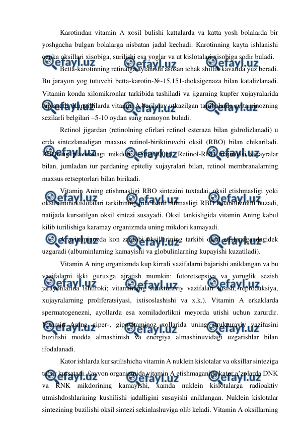  
 
Karotindan vitamin A xosil bulishi kattalarda va katta yosh bolalarda bir 
yoshgacha bulgan bolalarga nisbatan jadal kechadi. Karotinning kayta ishlanishi 
ozuka oksillari xisobiga, surilishi esa yoglar va ut kislotalari xisobiga sodir buladi. 
Betta-karotinning retinalga aylanishi asosan ichak shillik kavatida yuz beradi. 
Bu jarayon yog tutuvchi betta-karotin-№-15,151-dioksigenaza bilan katalizlanadi. 
Vitamin konda xilomikronlar tarkibida tashiladi va jigarning kupfer xujayralarida 
tuplanadi. Kungillilarda vitamin A berilmay utkazilgan tajribalarda avitaminozning 
sezilarli belgilari –5-10 oydan sung namoyon buladi. 
Retinol jigardan (retinolning efirlari retinol esteraza bilan gidrolizlanadi) u 
erda sintezlanadigan maxsus retinol-biriktiruvchi oksil (RBO) bilan chikariladi. 
RBOning plazmadagi mikdori 4-5mg\100ml. Retinol-RBO majmuasi xujayralar 
bilan, jumladan tur pardaning epiteliy xujayralari bilan, retinol membranalarning 
maxsus retseptorlari bilan birikadi. 
Vitamin Aning etishmasligi RBO sintezini tuxtadai, oksil etishmasligi yoki 
oksil aminokislotalari tarkibining tula konli bulmasligi RBO katabolizmini buzadi, 
natijada kursatilgan oksil sintezi susayadi. Oksil tankisligida vitamin Aning kabul 
kilib turilishiga karamay organizmda uning mikdori kamayadi. 
A avitaminozda kon zardobi oksillarining tarkibi oksil etishmagandagidek 
uzgaradi (albuminlarning kamayishi va globulinlarning kupayishi kuzatiladi). 
Vitamin A ning organizmda kup kirrali vazifalarni bajarishi aniklangan va bu 
vazifalarni ikki guruxga ajratish mumkin: fotoretsepsiya va yoruglik sezish 
jarayonlarida ishtiroki; vitaminning strukturaviy vazifalari (usish, reproduksiya, 
xujayralarning proliferatsiyasi, ixtisoslashishi va x.k.). Vitamin A erkaklarda 
spermatogenezni, ayollarda esa xomiladorlikni meyorda utishi uchun zarurdir. 
Vitamin Aning giper-, gipovitaminoz xollarida uning strukturaviy vazifasini 
buzilishi modda almashinish va energiya almashinuvidagi uzgarishlar bilan 
ifodalanadi. 
Kator ishlarda kursatilishicha vitamin A nuklein kislotalar va oksillar sinteziga 
ta’sir kursatadi. £ayvon organizmida vitamin A etishmaganida kator a’zolarda DNK 
va RNK mikdorining kamayishi, xamda nuklein kislotalarga radioaktiv 
utmishdoshlarining kushilishi jadalligini susayishi aniklangan. Nuklein kislotalar 
sintezining buzilishi oksil sintezi sekinlashuviga olib keladi. Vitamin A oksillarning 
