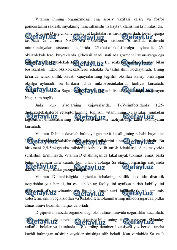  
 
Vitamin D3ning organizmdagi eng asosiy vazifasi kalsiy va fosfor 
gomeostazini saklash, suyakning minerallanishi va kayta tiklanishini ta’minlashdir.  
Vitamin D ingichka ichakdagi ut kislotalari ishtirokida suriladi, keyin jigarga 
tashiladi va u erda NADN va molekulyar kislorod ishtirokida ishlovchi 
mitoxondriyalar 
sistemasi 
ta’sirida 
25-oksixolekalsiferolga 
aylanadi. 
25-
oksixolekalsiferol buyraklarda gidroksillanadi, natijada gormonal xususiyatga ega 
bulgan 1,25dioksixolekalsiferol xosil buladi. Bu reaksiya paratgormonlar bilan 
boshkariladi. 1,25dioksixolekalsiferol ichakda Sa tashilishini kuchaytiradi. Uning 
ta’sirida ichak shillik kavati xujayralarining tegishli oksillari kalsiy biriktirgan 
oksilga aylanadi, bu birikma ichak mikrovorsinkalarida faoliyat kursatadi. 
YUkoridagi oksil va Saga boglik ATFaza Sa tashilishida katnashadi, bu jarayon 
Naga xam boglik. 
Juda 
kup 
a’zolarning 
xujayralarida, 
T-,V-limfotsitlarda 
1,25-
dioksixolekalsiferol retseptorlarining topilishi vitaminning xujayralar, jumladan 
fagotsitlar, limfotsitlarning differensirovkasi va faoliyatidagi katta axamiyatini 
kursatadi. 
Vitamin D bilan davolab bulmaydigan raxit kasalligining sababi buyraklar 
1,25-degidroksixolekalsiferolning adekvat mikdorini sintezlay olmasligidadir. Bu 
birikmani 2,5-5mkg\sutka mikdorda kabul kilib turish ichaklarda Sani meyorida 
surilishini ta’minlaydi. Vitamin D etishmaganida fakat suyak tukimasi emas, balki 
butun organizm zara kuradi, kon bilan a’zolarga Sa etarli bormasligi natijasida 
ikkilamchi uzgarishlar yuzaga keladi. 
Vitamin D tankisligida ingichka ichakning shillik kavatida distrofik 
uzgarishlar yuz beradi, bu esa ichakning faoliyatini ayniksa surish kobiliyatini 
pasaytiradi. D-gipovitaminozda lipidlar almashinuvi buziladi (konda umumiy 
xolesterin, erkin yog kislotlari va fosfatidiletanolaminlarning mikdori jigarda lipidlar 
almashinuvi buzilishi natijasida ortadi). 
D-gipovitaminozda organizmdagi oksil almashinuvida uzgarishlar kuzatiladi. 
Talokda va timusda parchalanishini ortishi bilan uning sintezi pasaygan. SHunday 
xollarda bolalar va kattalarda suyaklarning demineralizatsiyasi yuz beradi, uncha 
kuchli bulmagan ta’sirlar suyaklar sinishiga olib keladi. Kon zardobida Sa va R 
