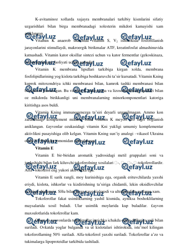  
 
K-avitaminoz xollarda xujayra membranalari tarkibiy kismlarini sifatiy 
uzgarishlari bilan birga membranadagi xolesterin mikdori kamayishi xam 
aniklangan. 
Vitamin K anaerob sharoitda vitamin S, V2 ishtirokida fosforillanish 
jarayonlarini stimullaydi, makroergik birikmalar ATF, kreatinfosfat almashinuvida 
katnashadi. Vitamin kator oksillar sintezi uchun va kator fermentlar (gekoskinaza, 
fosfotransferaza) faoliyati uchun zarurdir. 
Vitamin K membrana lipidlari tarkibiga kirgan xolda, membrana 
fosfolipidlarining yog kislota tarkibiga boshkaruvchi ta’sir kursatadi. Vitamin Kning 
kuprok mitoxondriya ichki membranasi bilan, kamrok tashki membranasi bilan 
boglanishi kursatilgan. Bu vitamin K mikrosoma va lizosomalarning lipidlari bilan 
oz mikdorda birikkanligi uni membranalarning minorkomponentlari katoriga 
kiritishga asos buldi. 
Vitamin Kning immunogenezga ta’siri deyarli urganilmagan. Ammo kon 
zardobidagi komplement mikdori bilan vitamin K meyori aro tugri boglanish 
aniklangan. £ayvonlar ozukasidagi vitamin Kni yukligi umumiy komplementar 
aktivlikni pasayishiga olib kelgan. Vitamin Kning sun’iy analogi –vikasol Ukraina 
olimi V.I.Palladin tomonidan sintezlangan. 
Vitamin E  
Vitamin E bir-biridan aromatik yadrosidagi metil gruppalari soni va 
joylashishi bilan fark kiluvchi tokoferolning xosilalari -, -, -, -tokoferollardir. 
Alfa –tokoferol eng yukori aktivlikka ega. 
Vitamin E sarik rangli, moy kurinishiga ega, organik erituvchilarda yaxshi 
eriydi, kislota, ishkorlar va kizdirishning ta’siriga chidamli, lekin oksidlovchilar 
ta’siriga chidamsiz. SHu bilan birga xavo kislorodi va ultrabinafsha nurlarga xam. 
Tokoferollar fakat usimliklarning yashil kismida, ayniksa boshoklilarning 
maysalarida xosil buladi. Ular usimlik moylarida kup buladilar. £ayvon 
maxsulotlarida tokoferollar kam. 
Odam va xayvonlarda tokoferollar ingichka ichakda oddiy diffuziya yuli bilan 
suriladi. Ovkatda yoglar bulganda va ut kislotalari ishtirokida, iste’mol kilingan 
tokoferollarning 50% suriladi. Alfa-tokoferol yaxshi suriladi. Tokoferollar a’zo va 
tukimalarga lipoproteidlar tarkibida tashiladi. 
