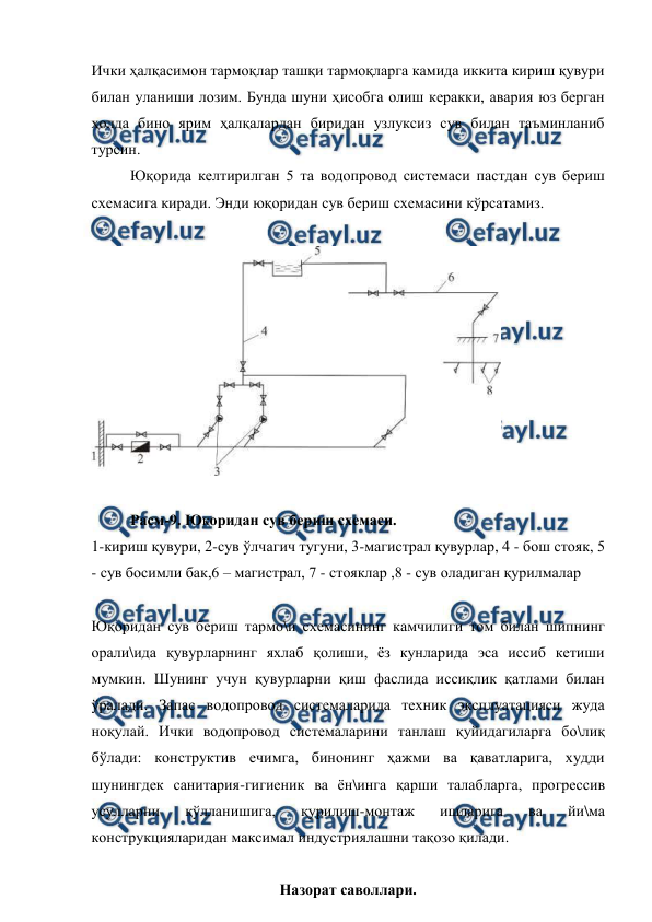  
 
Ички ҳалқасимон тармоқлар ташқи тармоқларга камида иккита кириш қувури 
билан уланиши лозим. Бунда шуни ҳисобга олиш керакки, авария юз берган 
ҳолда бино ярим ҳалқалардан биридан узлуксиз сув билан таъминланиб 
турсин. 
Юқорида келтирилган 5 та водопровод системаси пастдан сув бериш 
схемасига киради. Энди юқоридан сув бериш схемасини кўрсатамиз. 
 
 
 
Расм-9. Юқоридан сув бериш схемаси. 
1-кириш қувури, 2-сув ўлчагич тугуни, 3-магистрал қувурлар, 4 - бош стояк, 5 
- сув босимли бак,6 – магистрал, 7 - стояклар ,8 - сув оладиган қурилмалар 
 
Юқоридан сув бериш тармо\и схемасининг камчилиги том билан шипнинг 
орали\ида қувурларнинг яхлаб қолиши, ёз кунларида эса иссиб кетиши  
мумкин. Шунинг учун қувурларни қиш фаслида иссиқлик қатлами билан 
ўралади. Запас водопровод системаларида техник эксплуатацияси жуда 
ноқулай. Ички водопровод системаларини танлаш қуйидагиларга бо\лиқ 
бўлади: конструктив ечимга, бинонинг ҳажми ва қаватларига, худди 
шунингдек санитария-гигиеник ва ён\инга қарши талабларга, прогрессив 
усулларни 
қўлланишига, 
қурилиш-монтаж 
ишларига 
ва 
йи\ма 
конструкцияларидан максимал индустриялашни тақозо қилади. 
 
Назорат саволлари. 
