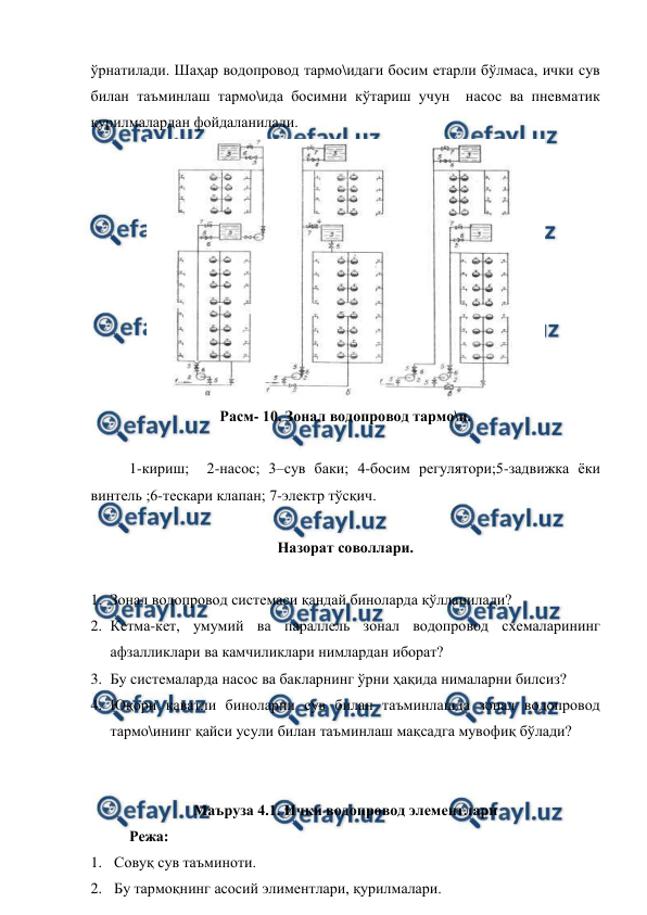  
 
ўрнатилади. Шаҳар водопровод тармо\идаги босим етарли бўлмаса, ички сув 
билан таъминлаш тармо\ида босимни кўтариш учун  насос ва пневматик 
қурилмалардан фойдаланилади.  
 
Расм- 10. Зонал водопровод тармо\и. 
 
 
1-кириш;  2-насос; 3–сув баки; 4-босим регулятори;5-задвижка ёки 
винтель ;6-тескари клапан; 7-электр тўсқич. 
 
Назорат соволлари. 
 
1. Зонал водопровод системаси қандай биноларда қўлланилади? 
2. Кетма-кет, умумий ва параллель зонал водопровод схемаларининг 
афзалликлари ва камчиликлари нимлардан иборат? 
3. Бу системаларда насос ва бакларнинг ўрни ҳақида нималарни билсиз? 
4. Юқори қаватли биноларни сув билан таъминлашда зонал водопровод 
тармо\ининг қайси усули билан таъминлаш мақсадга мувофиқ бўлади? 
 
 
Маъруза 4.1. Ички водопровод элементлари  
Режа: 
1.  Совуқ сув таъминоти. 
2.  Бу тармоқнинг асосий элиментлари, қурилмалари. 
