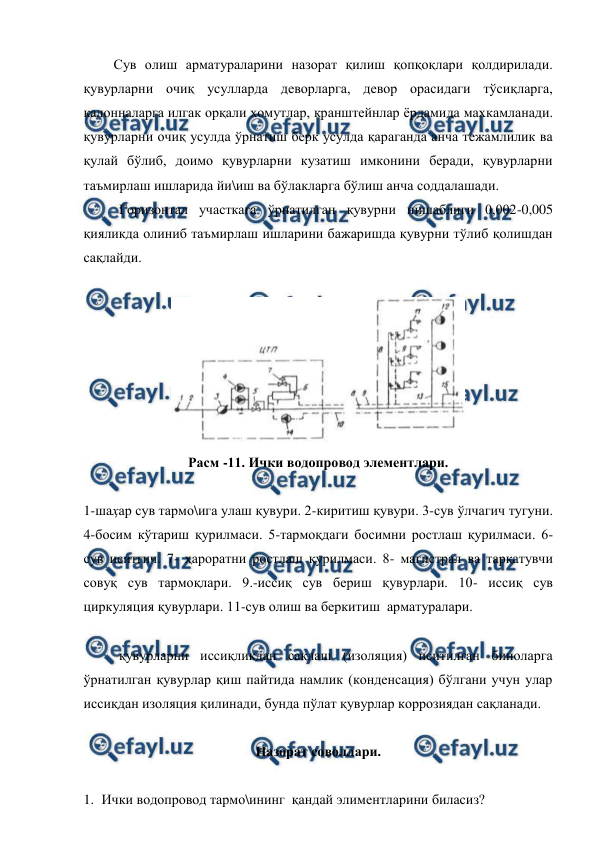  
 
Сув олиш арматураларини назорат қилиш қопқоқлари қолдирилади. 
қувурларни очиқ усулларда деворларга, девор орасидаги тўсиқларга, 
калонналарга илгак орқали хомутлар, кранштейнлар ёрдамида махкамланади. 
қувурларни очиқ усулда ўрнатиш берк усулда қараганда анча тежамлилик ва 
қулай бўлиб, доимо қувурларни кузатиш имконини беради, қувурларни 
таъмирлаш ишларида йи\иш ва бўлакларга бўлиш анча соддалашади.  
 
Горизонтал участкага ўрнатилган қувурни нишаблиги 0,002-0,005 
қияликда олиниб таъмирлаш ишларини бажаришда қувурни тўлиб қолишдан 
сақлайди.  
 
 
Расм -11. Ички водопровод элементлари. 
 
1-шаҳар сув тармо\ига улаш қувури. 2-киритиш қувури. 3-сув ўлчагич тугуни. 
4-босим кўтариш қурилмаси. 5-тармоқдаги босимни ростлаш қурилмаси. 6- 
сув иситгич. 7- ҳароратни ростлаш қурилмаси. 8- магистрал ва тарқатувчи 
совуқ сув тармоқлари. 9.-иссиқ сув бериш қувурлари. 10- иссиқ сув 
циркуляция қувурлари. 11-сув олиш ва беркитиш  арматуралари. 
 
 
қувурларни иссиқликдан сақлаш (изоляция) иситилган биноларга 
ўрнатилган қувурлар қиш пайтида намлик (конденсация) бўлгани учун улар 
иссиқдан изоляция қилинади, бунда пўлат қувурлар коррозиядан сақланади.  
 
Назорат соволлари. 
 
1. Ички водопровод тармо\ининг  қандай элиментларини биласиз? 
