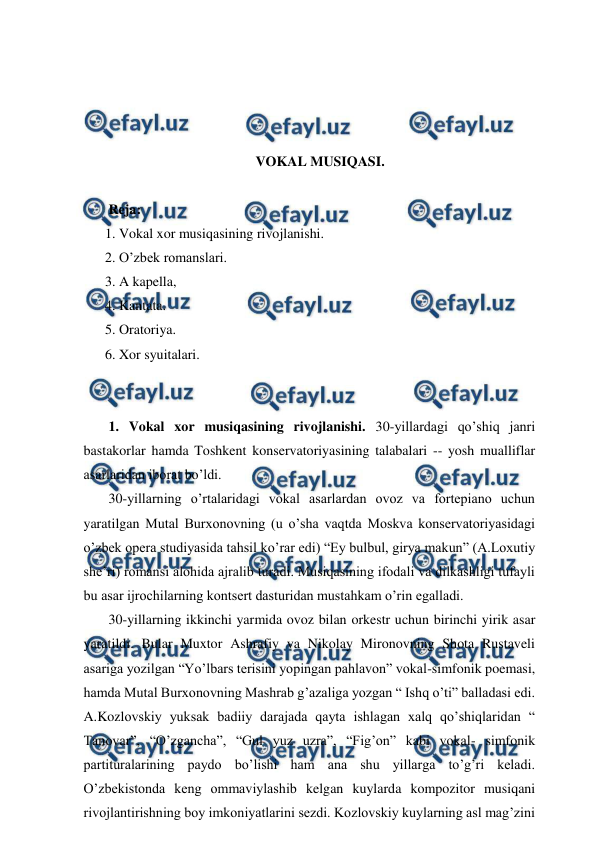  
 
 
 
 
 
VOKAL MUSIQASI. 
 
 Reja: 
1. Vokal xor musiqasining rivojlanishi. 
2. O’zbek romanslari.  
3. A kapella, 
4. Kantata.  
5. Oratoriya.  
6. Xor syuitalari. 
  
 
 1. Vokal xor musiqasining rivojlanishi. 30-yillardagi qo’shiq janri 
bastakorlar hamda Toshkent konservatoriyasining talabalari -- yosh mualliflar 
asarlaridan iborat bo’ldi. 
 30-yillarning o’rtalaridagi vokal asarlardan ovoz va fortepiano uchun 
yaratilgan Mutal Burxonovning (u o’sha vaqtda Moskva konservatoriyasidagi 
o’zbek opera studiyasida tahsil ko’rar edi) “Ey bulbul, girya makun” (A.Loxutiy 
she’ri) romansi alohida ajralib turadi. Musiqasining ifodali va dilkashligi tufayli 
bu asar ijrochilarning kontsert dasturidan mustahkam o’rin egalladi. 
 30-yillarning ikkinchi yarmida ovoz bilan orkestr uchun birinchi yirik asar 
yaratildi. Bular Muxtor Ashrafiy va Nikolay Mironovning Shota Rustaveli 
asariga yozilgan “Yo’lbars terisini yopingan pahlavon” vokal-simfonik poemasi, 
hamda Mutal Burxonovning Mashrab g’azaliga yozgan “ Ishq o’ti” balladasi edi. 
A.Kozlovskiy yuksak badiiy darajada qayta ishlagan xalq qo’shiqlaridan “ 
Tanovar”, “O’zgancha”, “Gul yuz uzra”, “Fig’on” kabi vokal- simfonik 
partituralarining paydo bo’lishi ham ana shu yillarga to’g’ri keladi. 
O’zbekistonda keng ommaviylashib kelgan kuylarda kompozitor musiqani 
rivojlantirishning boy imkoniyatlarini sezdi. Kozlovskiy kuylarning asl mag’zini 
