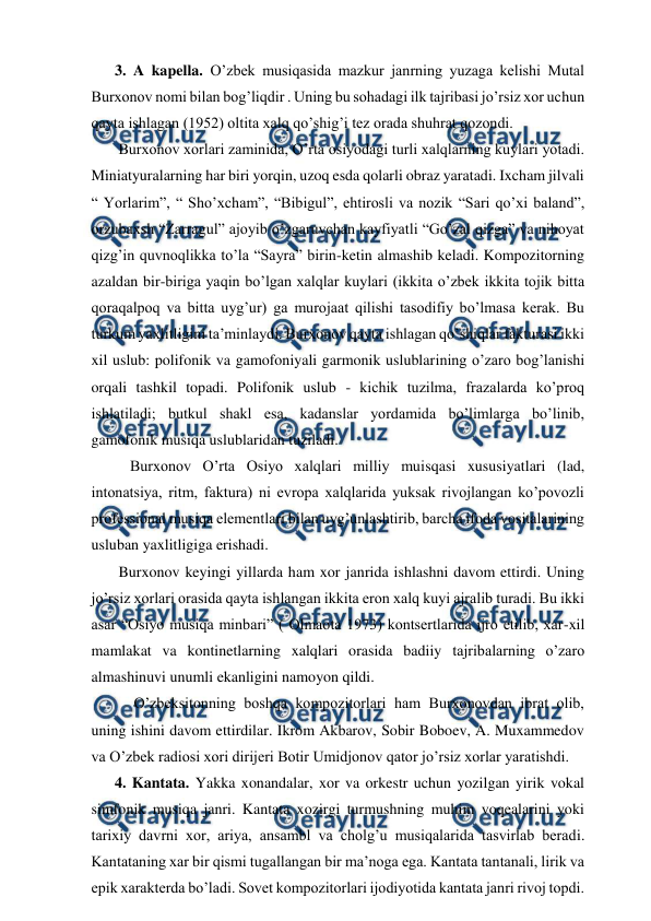  
 
3. A kapella. O’zbek musiqasida mazkur janrning yuzaga kelishi Mutal 
Burxonov nomi bilan bog’liqdir . Uning bu sohadagi ilk tajribasi jo’rsiz xor uchun 
qayta ishlagan (1952) oltita xalq qo’shig’i tez orada shuhrat qozondi. 
 Burxonov xorlari zaminida, O’rta osiyodagi turli xalqlarning kuylari yotadi. 
Miniatyuralarning har biri yorqin, uzoq esda qolarli obraz yaratadi. Ixcham jilvali 
“ Yorlarim”, “ Sho’xcham”, “Bibigul”, ehtirosli va nozik “Sari qo’xi baland”, 
orzubaxsh “Zarragul” ajoyib o’zgaruvchan kayfiyatli “Go’zal qizga” va nihoyat 
qizg’in quvnoqlikka to’la “Sayra” birin-ketin almashib keladi. Kompozitorning 
azaldan bir-biriga yaqin bo’lgan xalqlar kuylari (ikkita o’zbek ikkita tojik bitta 
qoraqalpoq va bitta uyg’ur) ga murojaat qilishi tasodifiy bo’lmasa kerak. Bu 
turkum yaxlitligini ta’minlaydi. Burxonov qayta ishlagan qo’shiqlar fakturasi ikki 
xil uslub: polifonik va gamofoniyali garmonik uslublarining o’zaro bog’lanishi 
orqali tashkil topadi. Polifonik uslub - kichik tuzilma, frazalarda ko’proq 
ishlatiladi; butkul shakl esa, kadanslar yordamida bo’limlarga bo’linib, 
gamofonik musiqa uslublaridan tuziladi. 
  Burxonov O’rta Osiyo xalqlari milliy muisqasi xususiyatlari (lad, 
intonatsiya, ritm, faktura) ni evropa xalqlarida yuksak rivojlangan ko’povozli 
professional musiqa elementlari bilan uyg’unlashtirib, barcha ifoda vositalarining 
usluban yaxlitligiga erishadi.  
 Burxonov keyingi yillarda ham xor janrida ishlashni davom ettirdi. Uning 
jo’rsiz xorlari orasida qayta ishlangan ikkita eron xalq kuyi ajralib turadi. Bu ikki 
asar “Osiyo musiqa minbari” ( Olmaota 1973) kontsertlarida ijro etilib, xar-xil 
mamlakat va kontinetlarning xalqlari orasida badiiy tajribalarning o’zaro 
almashinuvi unumli ekanligini namoyon qildi.  
   O’zbeksitonning boshqa kompozitorlari ham Burxonovdan ibrat olib, 
uning ishini davom ettirdilar. Ikrom Akbarov, Sobir Boboev, A. Muxammedov 
va O’zbek radiosi xori dirijeri Botir Umidjonov qator jo’rsiz xorlar yaratishdi. 
4. Kantata. Yakka xonandalar, xor va orkestr uchun yozilgan yirik vokal 
simfonik musiqa janri. Kantata xozirgi turmushning muhim voqealarini yoki 
tarixiy davrni xor, ariya, ansambl va cholg’u musiqalarida tasvirlab beradi. 
Kantataning xar bir qismi tugallangan bir ma’noga ega. Kantata tantanali, lirik va 
epik xarakterda bo’ladi. Sovet kompozitorlari ijodiyotida kantata janri rivoj topdi. 
