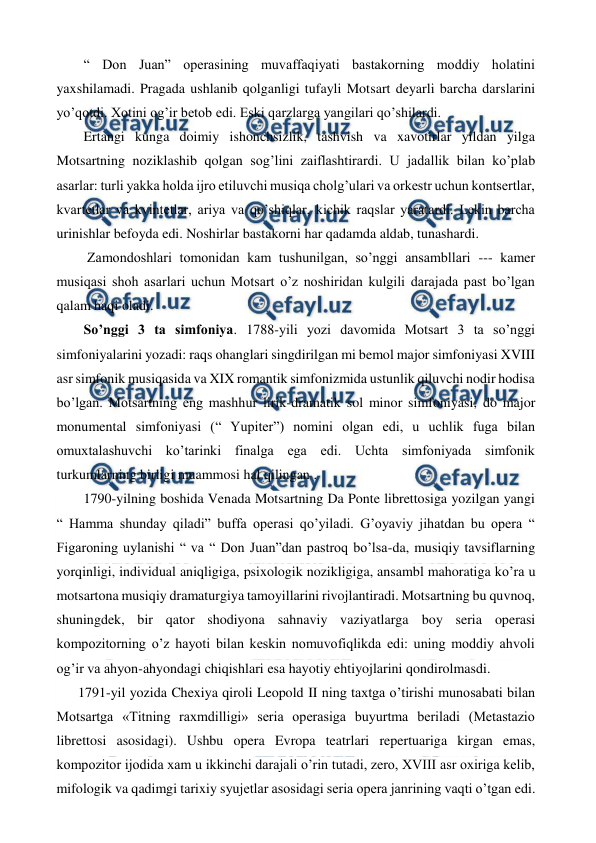  
 
 “ Don Juan” operasining muvaffaqiyati bastakorning moddiy holatini 
yaxshilamadi. Pragada ushlanib qolganligi tufayli Motsart deyarli barcha darslarini 
yo’qotdi. Xotini og’ir betob edi. Eski qarzlarga yangilari qo’shilardi. 
 Ertangi kunga doimiy ishonchsizlik, tashvish va xavotirlar yildan yilga 
Motsartning noziklashib qolgan sog’lini zaiflashtirardi. U jadallik bilan ko’plab 
asarlar: turli yakka holda ijro etiluvchi musiqa cholg’ulari va orkestr uchun kontsertlar, 
kvartetlar va kvintetlar, ariya va qo’shiqlar, kichik raqslar yaratardi. Lekin barcha 
urinishlar befoyda edi. Noshirlar bastakorni har qadamda aldab, tunashardi. 
  Zamondoshlari tomonidan kam tushunilgan, so’nggi ansambllari --- kamer 
musiqasi shoh asarlari uchun Motsart o’z noshiridan kulgili darajada past bo’lgan 
qalam haqi oladi.  
 So’nggi 3 ta simfoniya. 1788-yili yozi davomida Motsart 3 ta so’nggi 
simfoniyalarini yozadi: raqs ohanglari singdirilgan mi bemol major simfoniyasi XVIII 
asr simfonik musiqasida va XIX romantik simfonizmida ustunlik qiluvchi nodir hodisa 
bo’lgan. Motsartning eng mashhur lirik-dramatik sol minor simfoniyasi, do major 
monumental simfoniyasi (“ Yupiter”) nomini olgan edi, u uchlik fuga bilan 
omuxtalashuvchi ko’tarinki finalga ega edi. Uchta simfoniyada simfonik 
turkumlarning birligi muammosi hal qilingan .  
 1790-yilning boshida Venada Motsartning Da Ponte librettosiga yozilgan yangi 
“ Hamma shunday qiladi” buffa operasi qo’yiladi. G’oyaviy jihatdan bu opera “ 
Figaroning uylanishi “ va “ Don Juan”dan pastroq bo’lsa-da, musiqiy tavsiflarning 
yorqinligi, individual aniqligiga, psixologik nozikligiga, ansambl mahoratiga ko’ra u 
motsartona musiqiy dramaturgiya tamoyillarini rivojlantiradi. Motsartning bu quvnoq, 
shuningdek, bir qator shodiyona sahnaviy vaziyatlarga boy seria operasi 
kompozitorning o’z hayoti bilan keskin nomuvofiqlikda edi: uning moddiy ahvoli 
og’ir va ahyon-ahyondagi chiqishlari esa hayotiy ehtiyojlarini qondirolmasdi.  
1791-yil yozida Chexiya qiroli Leopold II ning taxtga o’tirishi munosabati bilan 
Motsartga «Titning raxmdilligi» seria operasiga buyurtma beriladi (Metastazio 
librettosi asosidagi). Ushbu opera Evropa teatrlari repertuariga kirgan emas, 
kompozitor ijodida xam u ikkinchi darajali o’rin tutadi, zero, XVIII asr oxiriga kelib, 
mifologik va qadimgi tarixiy syujetlar asosidagi seria opera janrining vaqti o’tgan edi. 
