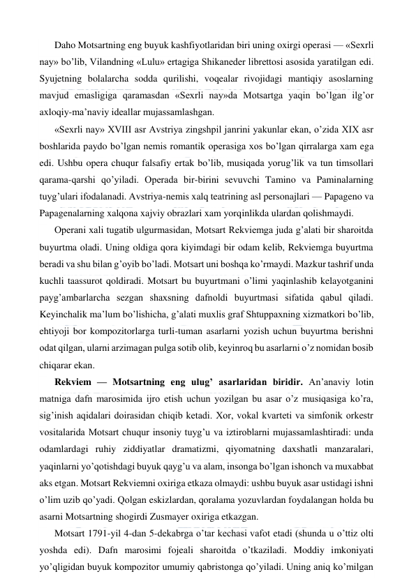  
 
Daho Motsartning eng buyuk kashfiyotlaridan biri uning oxirgi operasi — «Sexrli 
nay» bo’lib, Vilandning «Lulu» ertagiga Shikaneder librettosi asosida yaratilgan edi. 
Syujetning bolalarcha sodda qurilishi, voqealar rivojidagi mantiqiy asoslarning 
mavjud emasligiga qaramasdan «Sexrli nay»da Motsartga yaqin bo’lgan ilg’or 
axloqiy-ma’naviy ideallar mujassamlashgan. 
«Sexrli nay» XVIII asr Avstriya zingshpil janrini yakunlar ekan, o’zida XIX asr 
boshlarida paydo bo’lgan nemis romantik operasiga xos bo’lgan qirralarga xam ega 
edi. Ushbu opera chuqur falsafiy ertak bo’lib, musiqada yorug’lik va tun timsollari 
qarama-qarshi qo’yiladi. Operada bir-birini sevuvchi Tamino va Paminalarning 
tuyg’ulari ifodalanadi. Avstriya-nemis xalq teatrining asl personajlari — Papageno va 
Papagenalarning xalqona xajviy obrazlari xam yorqinlikda ulardan qolishmaydi. 
Operani xali tugatib ulgurmasidan, Motsart Rekviemga juda g’alati bir sharoitda 
buyurtma oladi. Uning oldiga qora kiyimdagi bir odam kelib, Rekviemga buyurtma 
beradi va shu bilan g’oyib bo’ladi. Motsart uni boshqa ko’rmaydi. Mazkur tashrif unda 
kuchli taassurot qoldiradi. Motsart bu buyurtmani o’limi yaqinlashib kelayotganini 
payg’ambarlarcha sezgan shaxsning dafnoldi buyurtmasi sifatida qabul qiladi. 
Keyinchalik ma’lum bo’lishicha, g’alati muxlis graf Shtuppaxning xizmatkori bo’lib, 
ehtiyoji bor kompozitorlarga turli-tuman asarlarni yozish uchun buyurtma berishni 
odat qilgan, ularni arzimagan pulga sotib olib, keyinroq bu asarlarni o’z nomidan bosib 
chiqarar ekan. 
Rekviem — Motsartning eng ulug’ asarlaridan biridir. An’anaviy lotin 
matniga dafn marosimida ijro etish uchun yozilgan bu asar o’z musiqasiga ko’ra, 
sig’inish aqidalari doirasidan chiqib ketadi. Xor, vokal kvarteti va simfonik orkestr 
vositalarida Motsart chuqur insoniy tuyg’u va iztiroblarni mujassamlashtiradi: unda 
odamlardagi ruhiy ziddiyatlar dramatizmi, qiyomatning daxshatli manzaralari, 
yaqinlarni yo’qotishdagi buyuk qayg’u va alam, insonga bo’lgan ishonch va muxabbat 
aks etgan. Motsart Rekviemni oxiriga etkaza olmaydi: ushbu buyuk asar ustidagi ishni 
o’lim uzib qo’yadi. Qolgan eskizlardan, qoralama yozuvlardan foydalangan holda bu 
asarni Motsartning shogirdi Zusmayer oxiriga etkazgan.  
Motsart 1791-yil 4-dan 5-dekabrga o’tar kechasi vafot etadi (shunda u o’ttiz olti 
yoshda edi). Dafn marosimi fojeali sharoitda o’tkaziladi. Moddiy imkoniyati 
yo’qligidan buyuk kompozitor umumiy qabristonga qo’yiladi. Uning aniq ko’milgan 
