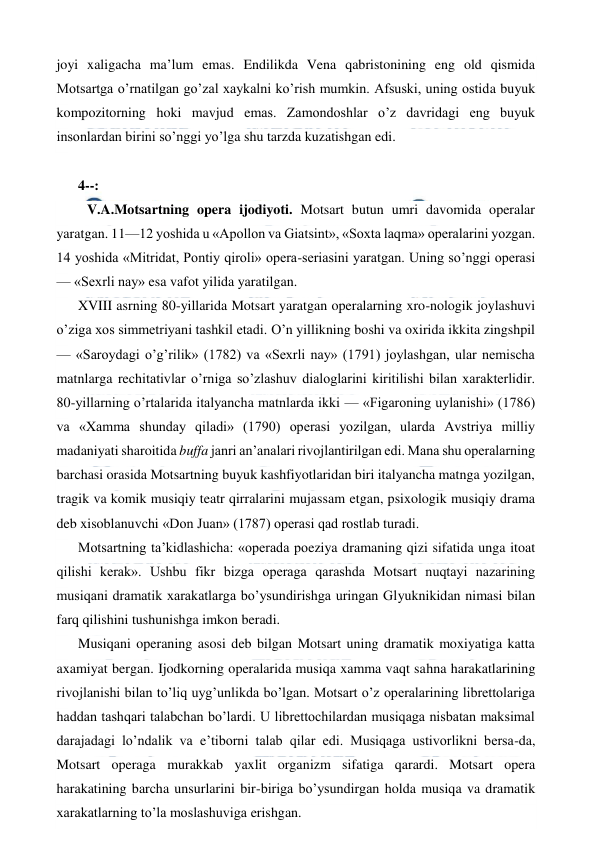  
 
joyi xaligacha ma’lum emas. Endilikda Vena qabristonining eng old qismida 
Motsartga o’rnatilgan go’zal xaykalni ko’rish mumkin. Afsuski, uning ostida buyuk 
kompozitorning hoki mavjud emas. Zamondoshlar o’z davridagi eng buyuk 
insonlardan birini so’nggi yo’lga shu tarzda kuzatishgan edi. 
  
4--: 
   V.A.Motsartning opera ijodiyoti. Motsart butun umri davomida operalar 
yaratgan. 11—12 yoshida u «Apollon va Giatsint», «Soxta laqma» operalarini yozgan. 
14 yoshida «Mitridat, Pontiy qiroli» opera-seriasini yaratgan. Uning so’nggi operasi 
— «Sexrli nay» esa vafot yilida yaratilgan. 
XVIII asrning 80-yillarida Motsart yaratgan operalarning xro-nologik joylashuvi 
o’ziga xos simmetriyani tashkil etadi. O’n yillikning boshi va oxirida ikkita zingshpil 
— «Saroydagi o’g’rilik» (1782) va «Sexrli nay» (1791) joylashgan, ular nemischa 
matnlarga rechitativlar o’rniga so’zlashuv dialoglarini kiritilishi bilan xarakterlidir. 
80-yillarning o’rtalarida italyancha matnlarda ikki — «Figaroning uylanishi» (1786) 
va «Xamma shunday qiladi» (1790) operasi yozilgan, ularda Avstriya milliy 
madaniyati sharoitida buffa janri an’analari rivojlantirilgan edi. Mana shu operalarning 
barchasi orasida Motsartning buyuk kashfiyotlaridan biri italyancha matnga yozilgan, 
tragik va komik musiqiy teatr qirralarini mujassam etgan, psixologik musiqiy drama 
deb xisoblanuvchi «Don Juan» (1787) operasi qad rostlab turadi. 
Motsartning ta’kidlashicha: «operada poeziya dramaning qizi sifatida unga itoat 
qilishi kerak». Ushbu fikr bizga operaga qarashda Motsart nuqtayi nazarining 
musiqani dramatik xarakatlarga bo’ysundirishga uringan Glyuknikidan nimasi bilan 
farq qilishini tushunishga imkon beradi. 
Musiqani operaning asosi deb bilgan Motsart uning dramatik moxiyatiga katta 
axamiyat bergan. Ijodkorning operalarida musiqa xamma vaqt sahna harakatlarining 
rivojlanishi bilan to’liq uyg’unlikda bo’lgan. Motsart o’z operalarining librettolariga 
haddan tashqari talabchan bo’lardi. U librettochilardan musiqaga nisbatan maksimal 
darajadagi lo’ndalik va e’tiborni talab qilar edi. Musiqaga ustivorlikni bersa-da, 
Motsart operaga murakkab yaxlit organizm sifatiga qarardi. Motsart opera 
harakatining barcha unsurlarini bir-biriga bo’ysundirgan holda musiqa va dramatik 
xarakatlarning to’la moslashuviga erishgan. 
