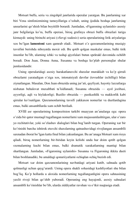  
 
Motsart buffa, seria va zingshpil janrlarida operalar yaratgan. Bu janrlarning xar 
biri Vena simfonizmining tamoyillariga o’xshab, uning ijodida boshqa janrlarning 
unsurlarini qo’shish bilan boyitilib borardi. Jumladan, «Figaroning uylanishi» asosiy 
janr belgilariga ko’ra, buffa operasi, biroq grafinya obrazi buffa obrazlari turiga 
kirmaydi: uning birinchi ariyasi («Sevgi xudosi») seria operalarining lirik ariyalariga 
xos bo’lgan lamentoni xam qamrab oladi.. Motsart o’z qaxramonlarining musiqiy 
tavsifini berishda nihoyatda moxir edi. Bu qotib qolgan maskalar emas, balki tirik 
insonlar bo’lib, ularning ichki va tashqi qiyofalari butun spektakl davomida ochilib 
boradi. Don Juan, Donna Anna, Susanna va boshqa ko’plab personajlar shular 
jumlasidandir. 
Uning operalaridagi asosiy harakatlanuvchi shaxslar murakkab va ko’p qirrali 
obrazlarni yaratadigan o’ziga xos, intonatsiyali davrlar (tovushlar izchilligi) bilan 
ziynatlangan. Masalan, Don Juan obrazida uning jur’ati, qayfiyati, hayotiy lazzatlarga 
nisbatan behalovat muxabbati ta’kidlanadi; Susanna obrazida — ayol jozibasi, 
ayyorligi, aqli va hiylakorligi; Bazilio obrazida — pastkashlik va makkorlik kabi 
qirralar ko’rsatilgan. Qaxramonlarning tavsifi yakkaxon nomerlar va duetlardagina 
emas, balki ansambllarda xam ochib beriladi. 
XVIII asr operalarining kompozitsion tarkibi muayyan an’analarga ega: opera 
o’zida bir qator mustaqil tugallangan nomerlarni xam mujassamlashtirgan, ular o’zaro 
yo rechitativlar, yoki so’zlashuv dialoglari bilan bog’lanib turgan. Operaning xar bir 
ko’rinishi barcha ishtirok etuvchi shaxslarning qatnashuvidagi rivojlangan ansamblli 
saxnadan iborat bo’lgan katta final bilan yakunlangan. Bu an’anaga Motsart xam rioya 
qiladi, biroq nomerlarning bir-biridan keyin kelishi unda har doim qotib qolgan 
sxemalarning kuchi bilan emas, balki dramatik xarakatlarning mantiqi bilan 
shartlangan. Jumladan, «Figaroning uylanishi» Susanna va Figaroning ikkita dueti 
bilan boshlanadiki, bu amaldagi qonuriiyatlarni ochiqdan ochiq buzish edi. 
Motsart xar doim qaxramonlarining navbatdagi ariyani kutib, sahnada qotib 
qolmasligi uchun qayg’urardi. Uning opera shakli sohasidagi kashfiyotlari shu bilan 
bog’liq. Ko’p hollarda u aloxida nomerlarning tugallanganligini opera sahnasining 
yaxlit rivoji bilan qo’shib yuboradi. Operaning eng hayajonli, asosiy sahnalari 
ansamblli ko’rinishlar bo’lib, ularda ziddiyatlar ravshan va o’tkir nuqtasiga etadi.  
