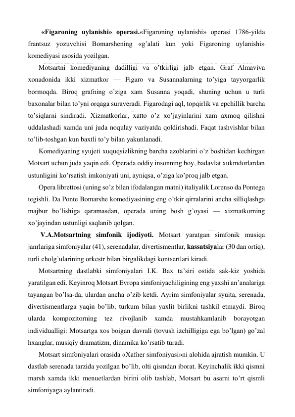  
 
  «Figaroning uylanishi» operasi.«Figaroning uylanishi» operasi 1786-yilda 
frantsuz yozuvchisi Bomarshening «g’alati kun yoki Figaroning uylanishi» 
komediyasi asosida yozilgan. 
Motsartni komediyaning dadilligi va o’tkirligi jalb etgan. Graf Almaviva 
xonadonida ikki xizmatkor — Figaro va Susannalarning to’yiga tayyorgarlik 
bormoqda. Biroq grafning o’ziga xam Susanna yoqadi, shuning uchun u turli 
baxonalar bilan to’yni orqaga suraveradi. Figarodagi aql, topqirlik va epchillik barcha 
to’siqlarni sindiradi. Xizmatkorlar, xatto o’z xo’jayinlarini xam axmoq qilishni 
uddalashadi xamda uni juda noqulay vaziyatda qoldirishadi. Faqat tashvishlar bilan 
to’lib-toshgan kun baxtli to’y bilan yakunlanadi. 
Komediyaning syujeti xuquqsizlikning barcha azoblarini o’z boshidan kechirgan 
Motsart uchun juda yaqin edi. Operada oddiy insonning boy, badavlat xukmdorlardan 
ustunligini ko’rsatish imkoniyati uni, ayniqsa, o’ziga ko’proq jalb etgan. 
Opera librettosi (uning so’z bilan ifodalangan matni) italiyalik Lorenso da Pontega 
tegishli. Da Ponte Bomarshe komediyasining eng o’tkir qirralarini ancha silliqlashga 
majbur bo’lishiga qaramasdan, operada uning bosh g’oyasi — xizmatkorning 
xo’jayindan ustunligi saqlanib qolgan. 
 V.A.Motsartning simfonik ijodiyoti. Motsart yaratgan simfonik musiqa 
janrlariga simfoniyalar (41), serenadalar, divertismentlar, kassatsiyalar (30 dan ortiq), 
turli cholg’ularining orkestr bilan birgalikdagi kontsertlari kiradi. 
Motsartning dastlabki simfoniyalari I.K. Bax ta’siri ostida sak-kiz yoshida 
yaratilgan edi. Keyinroq Motsart Evropa simfoniyachiligining eng yaxshi an’analariga 
tayangan bo’lsa-da, ulardan ancha o’zib ketdi. Ayrim simfoniyalar syuita, serenada, 
divertismentlarga yaqin bo’lib, turkum bilan yaxlit birlikni tashkil etmaydi. Biroq 
ularda 
kompozitorning 
tez 
rivojlanib 
xamda 
mustahkamlanib 
borayotgan 
individualligi: Motsartga xos boigan davrali (tovush izchilligiga ega bo’lgan) go’zal 
hxanglar, musiqiy dramatizm, dinamika ko’rsatib turadi. 
Motsart simfoniyalari orasida «Xafner simfoniyasi»ni alohida ajratish mumkin. U 
dastlab serenada tarzida yozilgan bo’lib, olti qismdan iborat. Keyinchalik ikki qismni 
marsh xamda ikki menuetlardan birini olib tashlab, Motsart bu asarni to’rt qismli 
simfoniyaga aylantiradi. 
