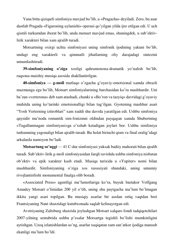  
 
Yana bitta qiziqarli simfoniya mavjud bo’lib, u «Pragacha» deyiladi. Zero, bu asar 
dastlab Pragada «Figaroning uylanishi» operasi qo’yilgan yilda ijro etilgan edi. U uch 
qismli turkumdan iborat bo’lib, unda menuet mavjud emas, shuningdek, u sub’ektiv-
lirik xarakteri bilan xam ajralib turadi. 
Motsartning oxirgi uchta simfoniyasi uning simfonik ijodining yakuni bo’lib, 
undagi eng xarakterli va qimmatli jihatlarning oliy darajadagi sintezini 
umumlashtiradi. 
39-simfoniyaning o’ziga xosligi qahramonona-dramatik yo’nalish bo’lib, 
raqsona-maishiy musiqa asosida shakllantirilgan. 
40-simfoniya — g-moll mutlaqo o’zgacha g’oyaviy-emotsional xamda obrazli 
mazmunga ega bo’lib, Motsart simfoniyalarining barchasidan ko’ra mashhurdir. Uni 
ba’zan «verterona» deb xam atashadi, chunki u «Bo’ron va tazyiq» davridagi g’oyaviy 
muhitda uning ko’tarinki emotsionalligi bilan tug’ilgan. Gyotening mashhur asari 
“Yosh Verterning iztiroblari” xam xuddi shu davrda yaratilgan edi. Ushbu simfoniya 
qaysidir ma’noda romantik sim-fonizmni oldindan payqagan xamda Shubertning 
«Tugallanmagan simfoniyasi»ga o’xshab ketadigan joylari bor. Ushbu simfoniya 
turkumning yagonaligi bilan ajralib turadi. Bu holat birinchi qism va final oralig’idagi 
arkalarda namoyon bo’ladi. 
Motsartnng so’nggi — 41 C-dur simfoniyasi yuksak badiiy mahorati bilan ajralib 
turadi. Sub’ektiv-lirik g-moll simfoniyasidan farqli ravishda ushbu simfoniya nisbatan 
ob’ektiv va epik xarakter kasb etadi. Musiqa tarixida u «Yupiter» nomi bilan 
mashhurdir. Simfoniyaning o’ziga xos xususiyati shundaki, uning umumiy 
rivojlantirilishi monumental finalga olib boradi. 
«Associated Press» agentligi ma’lumotlariga ko’ra, buyuk bastakor Volfgang 
Amadey Motsart o’limidan 200 yil o’tib, uning shu paytgacha ma’lum bo’lmagan 
ikkita yangi asari topilgan. Bu musiqiy asarlar bir asrdan ortiq vaqtdan beri 
Frantsiyaning Nant shaxridagi kutubxonada saqlab kelinayotgan edi. 
Avstriyaning Zaltsburg shaxrida joylashgan Motsart xalqaro fondi tadqiqotchilari 
2007-yilning sentabrida ushbu p’esalar Motsartga tegishli bo’lishi mumkinligini 
aytishgan. Uzoq izlanishlardan so’ng, asarlar xaqiqatan xam san’atkor ijodiga mansub 
ekanligi ma’lum bo’ldi. 
