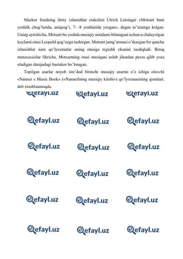  
 
Mazkur fondning ilmiy izlanishlar etakchisi Ulrich Leisinger «Motsart buni 
yoshlik chog’larida, aniqrog’i, 7—8 yoshlarida yozgan», degan to’xtamga kelgan. 
Uning aytishicha, Motsart bu yoshda musiqiy notalarni bilmagani uchun u chalayotgan 
kuylarni otasi Leopold qog’ozga tushirgan. Motsart jamg’armasi o’tkazgan bir qancha 
izlanishlar xam qo’lyozmalar uning otasiga tegishli ekanini tasdiqladi. Biroq 
mutaxassislar fikricha, Motsartning otasi musiqani uslub jihatdan puxta qilib yoza 
oladigan darajadagi bastakor bo’lmagan. 
Topilgan asarlar noyob iste’dod birinchi musiqiy asarini o’z ichiga oluvchi 
«Nanner s Music Book» («Nannerlning musiqiy kitobi») qo’lyozmasining qismlari, 
deb xisoblanmoqda. 
 
