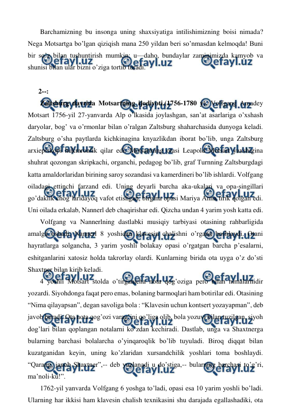  
 
 Barchamizning bu insonga uning shaxsiyatiga intilishimizning boisi nimada? 
Nega Motsartga bo’lgan qiziqish mana 250 yildan beri so’nmasdan kelmoqda! Buni 
bir so’z bilan tushuntirish mumkin: u—daho, bundaylar zaminimizda kamyob va 
shunisi bilan ular bizni o’ziga tortib turadi. 
  
2--: 
 Zaltsburg davrida Motsartning ijodiyoti.(1756-1780 y). Volfgang Amadey 
Motsart 1756-yil 27-yanvarda Alp o’lkasida joylashgan, san’at asarlariga o’xshash 
daryolar, bog’ va o’rmonlar bilan o’ralgan Zaltsburg shaharchasida dunyoga keladi. 
Zaltsburg o’sha paytlarda kichkinagina knyazlikdan iborat bo’lib, unga Zaltsburg 
arxiepiskopi hukmronlik qilar edi. Motsartning otasi Leapold Motsart yaxshigina 
shuhrat qozongan skripkachi, organchi, pedagog bo’lib, graf Turnning Zaltsburgdagi 
katta amaldorlaridan birining saroy sozandasi va kamerdineri bo’lib ishlardi. Volfgang 
oiladagi ettinchi farzand edi. Uning deyarli barcha aka-ukalari va opa-singillari 
go’daklik chog’laridayoq vafot etishgan, birgina opasi Mariya Anna tirik qolgan edi. 
Uni oilada erkalab, Nannerl deb chaqirishar edi. Qizcha undan 4 yarim yosh katta edi.  
 Volfgang va Nannerlning dastlabki musiqiy tarbiyasi otasining rahbarligida 
amalga oshadi. Nannerl 8 yoshidan klavesin chalishni o’rgana boshlaydi. Otani 
hayratlarga solgancha, 3 yarim yoshli bolakay opasi o’rgatgan barcha p’esalarni, 
eshitganlarini xatosiz holda takrorlay olardi. Kunlarning birida ota uyga o’z do’sti 
Shaxtner bilan kirib keladi. 
 4 yoshli Motsart stolda o’tirganicha nota qog’oziga pero bilan nimalarnidir 
yozardi. Siyohdonga faqat pero emas, bolaning barmoqlari ham botirilar edi. Otasining 
“Nima qilayapsan”, degan savoliga bola : “Klavesin uchun kontsert yozayapman”, deb 
javob beradi. Ota nota qog’ozi varag’ini qo’liga olib, bola yozuvi bilan tuzilgan, siyoh 
dog’lari bilan qoplangan notalarni ko’zdan kechiradi. Dastlab, unga va Shaxtnerga 
bularning barchasi bolalarcha o’yinqaroqlik bo’lib tuyuladi. Biroq diqqat bilan 
kuzatganidan keyin, uning ko’zlaridan xursandchilik yoshlari toma boshlaydi. 
“Qarang, janob Shaxtner”,-- deb yuzlanadi u do’stiga,-- bularning barchasi to’g’ri, 
ma’noli-ku!”. 
 1762-yil yanvarda Volfgang 6 yoshga to’ladi, opasi esa 10 yarim yoshli bo’ladi. 
Ularning har ikkisi ham klavesin chalish texnikasini shu darajada egallashadiki, ota 
