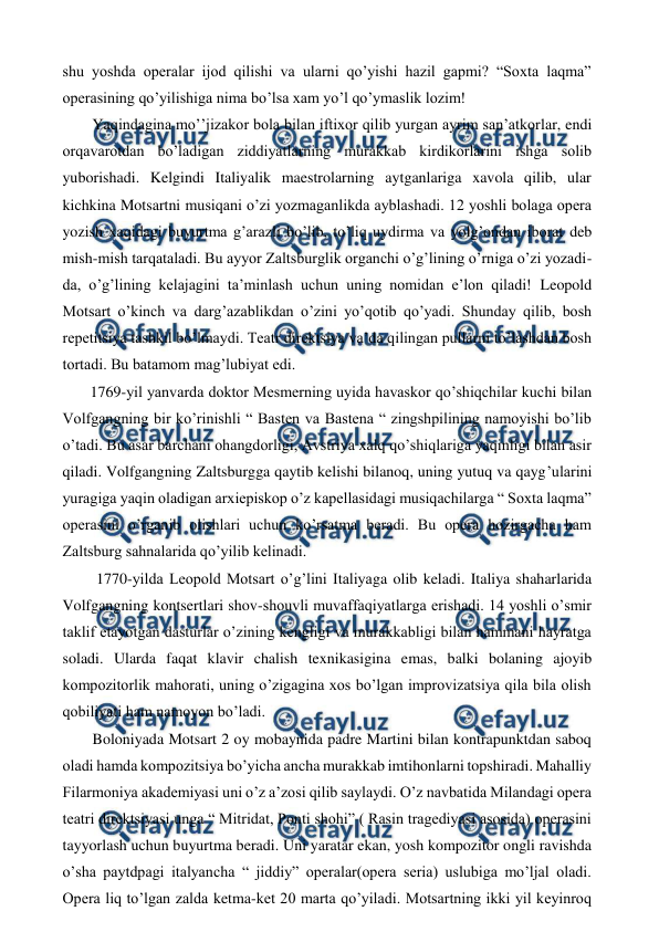  
 
shu yoshda operalar ijod qilishi va ularni qo’yishi hazil gapmi? “Soxta laqma” 
operasining qo’yilishiga nima bo’lsa xam yo’l qo’ymaslik lozim! 
 Yaqindagina mo’’jizakor bola bilan iftixor qilib yurgan ayrim san’atkorlar, endi 
orqavarotdan bo’ladigan ziddiyatlarning murakkab kirdikorlarini ishga solib 
yuborishadi. Kelgindi Italiyalik maestrolarning aytganlariga xavola qilib, ular 
kichkina Motsartni musiqani o’zi yozmaganlikda ayblashadi. 12 yoshli bolaga opera 
yozish xaqidagi buyurtma g’arazli bo’lib, to’liq uydirma va yolg’ondan iborat deb 
mish-mish tarqataladi. Bu ayyor Zaltsburglik organchi o’g’lining o’rniga o’zi yozadi-
da, o’g’lining kelajagini ta’minlash uchun uning nomidan e’lon qiladi! Leopold 
Motsart o’kinch va darg’azablikdan o’zini yo’qotib qo’yadi. Shunday qilib, bosh 
repetitsiya tashkil bo’lmaydi. Teatr direktsiya va’da qilingan pullarni to’lashdan bosh 
tortadi. Bu batamom mag’lubiyat edi. 
 1769-yil yanvarda doktor Mesmerning uyida havaskor qo’shiqchilar kuchi bilan 
Volfgangning bir ko’rinishli “ Basten va Bastena “ zingshpilining namoyishi bo’lib 
o’tadi. Bu asar barchani ohangdorligi, Avstriya xalq qo’shiqlariga yaqinligi bilan asir 
qiladi. Volfgangning Zaltsburgga qaytib kelishi bilanoq, uning yutuq va qayg’ularini 
yuragiga yaqin oladigan arxiepiskop o’z kapellasidagi musiqachilarga “ Soxta laqma” 
operasini o’rganib olishlari uchun ko’rsatma beradi. Bu opera hozirgacha ham 
Zaltsburg sahnalarida qo’yilib kelinadi. 
  1770-yilda Leopold Motsart o’g’lini Italiyaga olib keladi. Italiya shaharlarida 
Volfgangning kontsertlari shov-shouvli muvaffaqiyatlarga erishadi. 14 yoshli o’smir 
taklif etayotgan dasturlar o’zining kengligi va murakkabligi bilan hammani hayratga 
soladi. Ularda faqat klavir chalish texnikasigina emas, balki bolaning ajoyib 
kompozitorlik mahorati, uning o’zigagina xos bo’lgan improvizatsiya qila bila olish 
qobiliyati ham namoyon bo’ladi.  
 Boloniyada Motsart 2 oy mobaynida padre Martini bilan kontrapunktdan saboq 
oladi hamda kompozitsiya bo’yicha ancha murakkab imtihonlarni topshiradi. Mahalliy 
Filarmoniya akademiyasi uni o’z a’zosi qilib saylaydi. O’z navbatida Milandagi opera 
teatri direktsiyasi unga “ Mitridat, Ponti shohi” ( Rasin tragediyasi asosida) operasini 
tayyorlash uchun buyurtma beradi. Uni yaratar ekan, yosh kompozitor ongli ravishda 
o’sha paytdpagi italyancha “ jiddiy” operalar(opera seria) uslubiga mo’ljal oladi. 
Opera liq to’lgan zalda ketma-ket 20 marta qo’yiladi. Motsartning ikki yil keyinroq 
