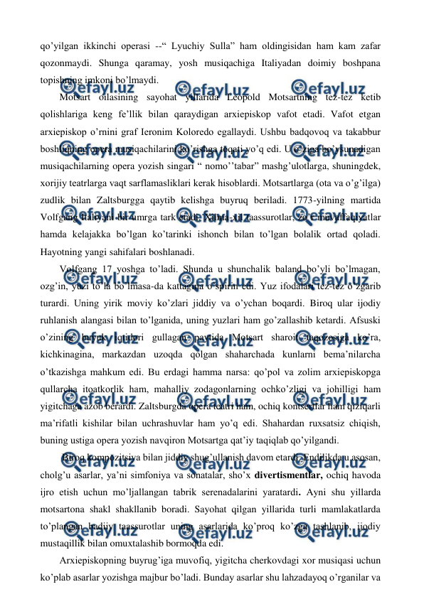  
 
qo’yilgan ikkinchi operasi --“ Lyuchiy Sulla” ham oldingisidan ham kam zafar 
qozonmaydi. Shunga qaramay, yosh musiqachiga Italiyadan doimiy boshpana 
topishning imkoni bo’lmaydi. 
 Motsart oilasining sayohat yillarida Leopold Motsartning tez-tez ketib 
qolishlariga keng fe’llik bilan qaraydigan arxiepiskop vafot etadi. Vafot etgan 
arxiepiskop o’rnini graf Ieronim Koloredo egallaydi. Ushbu badqovoq va takabbur 
boshliqning opera musiqachilarini ko’rishga toqati yo’q edi. U o’ziga bo’ysunadigan 
musiqachilarning opera yozish singari “ nomo’’tabar” mashg’ulotlarga, shuningdek, 
xorijiy teatrlarga vaqt sarflamasliklari kerak hisoblardi. Motsartlarga (ota va o’g’ilga) 
zudlik bilan Zaltsburgga qaytib kelishga buyruq beriladi. 1773-yilning martida 
Volfgang Italiyani bir umrga tark etadi. Xilma-xil taassurotlar, zo’r muvaffaqiyatlar 
hamda kelajakka bo’lgan ko’tarinki ishonch bilan to’lgan bolalik ortad qoladi. 
Hayotning yangi sahifalari boshlanadi.  
 Volfgang 17 yoshga to’ladi. Shunda u shunchalik baland bo’yli bo’lmagan, 
ozg’in, yuzi to’la bo’lmasa-da kattagina o’spirin edi. Yuz ifodalari tez-tez o’zgarib 
turardi. Uning yirik moviy ko’zlari jiddiy va o’ychan boqardi. Biroq ular ijodiy 
ruhlanish alangasi bilan to’lganida, uning yuzlari ham go’zallashib ketardi. Afsuski 
o’zining buyuk iqtidori gullagan paytida Motsart sharoit taqozosiga ko’ra, 
kichkinagina, markazdan uzoqda qolgan shaharchada kunlarni bema’nilarcha 
o’tkazishga mahkum edi. Bu erdagi hamma narsa: qo’pol va zolim arxiepiskopga 
qullarcha itoatkorlik ham, mahalliy zodagonlarning ochko’zligi va johilligi ham 
yigitchaga azob berardi. Zaltsburgda opera teatri ham, ochiq kontsertlar ham qiziqarli 
ma’rifatli kishilar bilan uchrashuvlar ham yo’q edi. Shahardan ruxsatsiz chiqish, 
buning ustiga opera yozish navqiron Motsartga qat’iy taqiqlab qo’yilgandi.  
  Biroq kompozitsiya bilan jiddiy shug’ullanish davom etardi. Endilikda u asosan, 
cholg’u asarlar, ya’ni simfoniya va sonatalar, sho’x divertismentlar, ochiq havoda 
ijro etish uchun mo’ljallangan tabrik serenadalarini yaratardi. Ayni shu yillarda 
motsartona shakl shakllanib boradi. Sayohat qilgan yillarida turli mamlakatlarda 
to’plangan badiiy taassurotlar uning asarlarida ko’proq ko’zga tashlanib, ijodiy 
mustaqillik bilan omuxtalashib bormoqda edi. 
 Arxiepiskopning buyrug’iga muvofiq, yigitcha cherkovdagi xor musiqasi uchun 
ko’plab asarlar yozishga majbur bo’ladi. Bunday asarlar shu lahzadayoq o’rganilar va 
