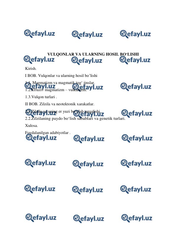  
 
 
 
 
 
VULQONLAR VA ULARNING HOSIL BO‘LISHI 
 
Kirish. 
I BOB. Vulqonlar va ularning hosil bo’lishi 
1.1. Magmatizm va magmatik tog‘ jinslar. 
1.2.Effuziv magmatizm – vulkanizm. 
1.3.Vulqon turlari . 
II BOB. Zilzila va neotektonik xarakatlar. 
2.1.Zilzila va uning er yuzi bo‘ylab tarqalishi. 
2.2.Zilzilaning paydo bo‘lish sabablari va genetik turlari. 
Xulosa. 
Foydalanilgan adabiyotlar . 
 
 
 
 
 
 
 
 
 
 
 
 
 
