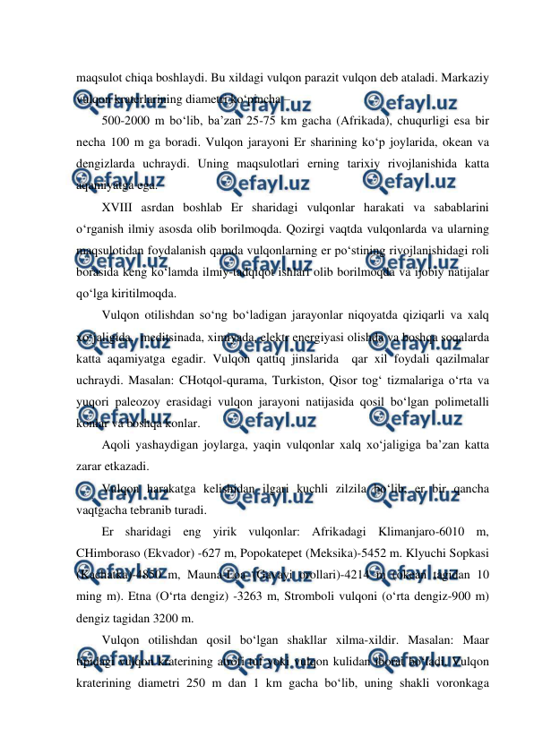  
 
maqsulot chiqa boshlaydi. Bu xildagi vulqon parazit vulqon deb ataladi. Markaziy 
vulqon kraterlarining diametri ko‘pincha – 
500-2000 m bo‘lib, ba’zan 25-75 km gacha (Afrikada), chuqurligi esa bir 
necha 100 m ga boradi. Vulqon jarayoni Er sharining ko‘p joylarida, okean va 
dengizlarda uchraydi. Uning maqsulotlari erning tarixiy rivojlanishida katta 
aqamiyatga ega. 
XVIII asrdan boshlab Er sharidagi vulqonlar harakati va sabablarini  
o‘rganish ilmiy asosda olib borilmoqda. Qozirgi vaqtda vulqonlarda va ularning 
maqsulotidan foydalanish qamda vulqonlarning er po‘stining rivojlanishidagi roli 
borasida keng ko‘lamda ilmiy-tadqiqot ishlari olib borilmoqda va ijobiy natijalar 
qo‘lga kiritilmoqda. 
Vulqon otilishdan so‘ng bo‘ladigan jarayonlar niqoyatda qiziqarli va xalq 
xo‘jaligida,  meditsinada, ximiyada, elektr energiyasi olishda va boshqa soqalarda 
katta aqamiyatga egadir. Vulqon qattiq jinslarida  qar xil foydali qazilmalar 
uchraydi. Masalan: CHotqol-qurama, Turkiston, Qisor tog‘ tizmalariga o‘rta va 
yuqori paleozoy erasidagi vulqon jarayoni natijasida qosil bo‘lgan polimetalli 
konlar va boshqa konlar.     
 
Aqoli yashaydigan joylarga, yaqin vulqonlar xalq xo‘jaligiga ba’zan katta 
zarar etkazadi.   
Vulqon harakatga kelishidan ilgari kuchli zilzila bo‘lib, er bir qancha 
vaqtgacha tebranib turadi. 
Er sharidagi eng yirik vulqonlar: Afrikadagi Klimanjaro-6010 m, 
CHimboraso (Ekvador) -627 m, Popokatepet (Meksika)-5452 m. Klyuchi Sopkasi 
(Kachatka)-4850 m, Mauna-Loa (Gavayi orollari)-4214 m (okean tagidan 10 
ming m). Etna (O‘rta dengiz) -3263 m, Stromboli vulqoni (o‘rta dengiz-900 m) 
dengiz tagidan 3200 m. 
Vulqon otilishdan qosil bo‘lgan shakllar xilma-xildir. Masalan: Maar 
tipidagi vulqon kraterining atrofi tuf yoki vulqon kulidan iborat bo‘ladi. Vulqon 
kraterining diametri 250 m dan 1 km gacha bo‘lib, uning shakli voronkaga 
