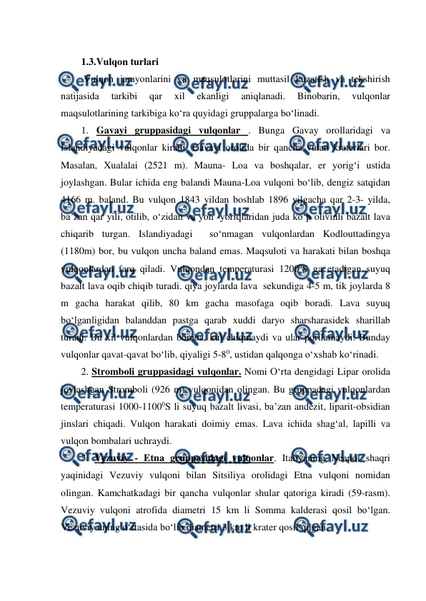  
 
1.3.Vulqon turlari  
 Vulqon jarayonlarini va maqsulotlarini muttasil kuzatish va tekshirish 
natijasida 
tarkibi 
qar 
xil 
ekanligi 
aniqlanadi. 
Binobarin, 
vulqonlar 
maqsulotlarining tarkibiga ko‘ra quyidagi gruppalarga bo‘linadi.  
1. Gavayi gruppasidagi vulqonlar . Bunga Gavay orollaridagi va 
Islandiyadagi vulqonlar kiradi. Gavayi orolida bir qancha vulan kraterlari bor. 
Masalan, Xualalai (2521 m). Mauna- Loa va boshqalar, er yorig‘i ustida 
joylashgan. Bular ichida eng balandi Mauna-Loa vulqoni bo‘lib, dengiz satqidan 
4166 m. baland. Bu vulqon 1843 yildan boshlab 1896 yilgacha qar 2-3- yilda, 
ba’zan qar yili, otilib, o‘zidan va yon  yoriqlaridan juda ko‘p olivinli bazalt lava 
chiqarib turgan. Islandiyadagi  so‘nmagan vulqonlardan Kodlouttadingya 
(1180m) bor, bu vulqon uncha baland emas. Maqsuloti va harakati bilan boshqa 
vulqonlardan farq qiladi. Vulqondan temperaturasi 12000S ga etadigan suyuq 
bazalt lava oqib chiqib turadi. qiya joylarda lava  sekundiga 4-5 m, tik joylarda 8 
m gacha harakat qilib, 80 km gacha masofaga oqib boradi. Lava suyuq 
bo‘lganligidan balanddan pastga qarab xuddi daryo sharsharasidek sharillab 
turadi. Bu xil vulqonlardan bomba, kul chiqmaydi va ular portlamaydi. Bunday 
vulqonlar qavat-qavat bo‘lib, qiyaligi 5-80, ustidan qalqonga o‘xshab ko‘rinadi. 
2. Stromboli gruppasidagi vulqonlar. Nomi O‘rta dengidagi Lipar orolida  
joylashgan Stromboli (926 m) vulqonidan olingan. Bu gruppadagi vulqonlardan 
temperaturasi 1000-11000S li suyuq bazalt livasi, ba’zan andezit, liparit-obsidian 
jinslari chiqadi. Vulqon harakati doimiy emas. Lava ichida shag‘al, lapilli va 
vulqon bombalari uchraydi. 
3. Vezuviy - Etna gruppasidagi vulqonlar. Italiyaning Neapol shaqri 
yaqinidagi Vezuviy vulqoni bilan Sitsiliya orolidagi Etna vulqoni nomidan 
olingan. Kamchatkadagi bir qancha vulqonlar shular qatoriga kiradi (59-rasm). 
Vezuviy vulqoni atrofida diametri 15 km li Somma kalderasi qosil bo‘lgan.  
Vezuviy uning o‘rtasida bo‘lib diametri 3 km li krater qosil qilgan. 
